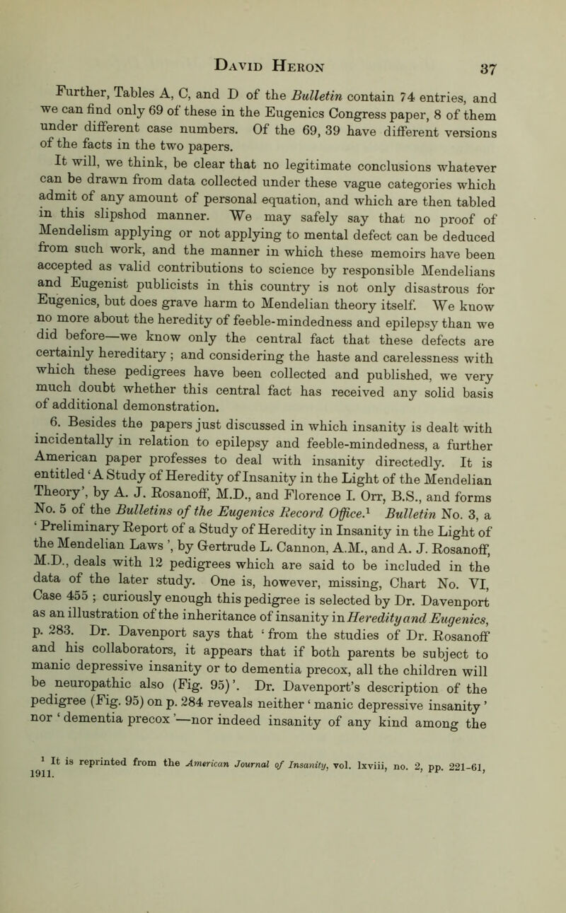 Further, Tables A, C, and D of the Bulletin contain 74 entries, and we can find only 69 of these in the Eugenics Congress paper, 8 of them under different case numbers. Of the 69, 39 have different versions of the facts in the two papers. It will, we think, be clear that no legitimate conclusions whatever can be drawn from data collected under these vague categories which admit of any amount of personal equation, and which are then tabled in this slipshod manner. We may safely say that no proof of Mendelism applying or not applying to mental defect can be deduced from such work, and the manner in which these memoirs have been accepted as valid contributions to science by responsible Mendelians and Eugenist publicists in this country is not only disastrous for Eugenics, but does grave harm to Mendelian theory itself. We know no more about the heredity of feeble-mindedness and epilepsy than we did before—we know only the central fact that these defects are certainly hereditary ; and considering the haste and carelessness with which these pedigrees have been collected and published, we very much doubt whether this central fact has received any solid basis of additional demonstration. 6. Besides the papers just discussed in which insanity is dealt with incidentally in relation to epilepsy and feeble-minded ness, a further American paper professes to deal with insanity directedly. It is entitled ‘A Study of Heredity of Insanity in the Light of the Mendelian Theory , by A. J. Rosanoff, M.D., and Florence I. Orr, B.S., and forms No. 5 of the Bulletins of the Eugenics Record Office.^ Bulletin No. 3, a ‘ Preliminary Report of a Study of Heredity in Insanity in the Light of the Mendelian Laws ’, by Gertrude L. Cannon, A.M., and A. J. Rosanoff, M.D., deals with 12 pedigrees which are said to be included in the data of the later study. One is, however, missing, Chart No. VI, Case 455 ; curiously enough this pedigree is selected by Dr. Davenport as an illustration of the inheritance of insanity inHeredity and Eugenics, p. 283. Dr. Davenport says that ‘ from the studies of Dr. Rosanoff and his collaborators, it appears that if both parents be subject to manic depressive insanity or to dementia precox, all the children will be neuropathic also (Fig. 95)’. Dr. Davenport’s description of the pedigree (Fig. 95) on p. 284 reveals neither ‘ manic depressive insanity ’ nor ‘ dementia precox ’—nor indeed insanity of any kind among the It is reprinted from the American Journal of Insanity, vol. Ixviii, no. 2, pp. 221-61,