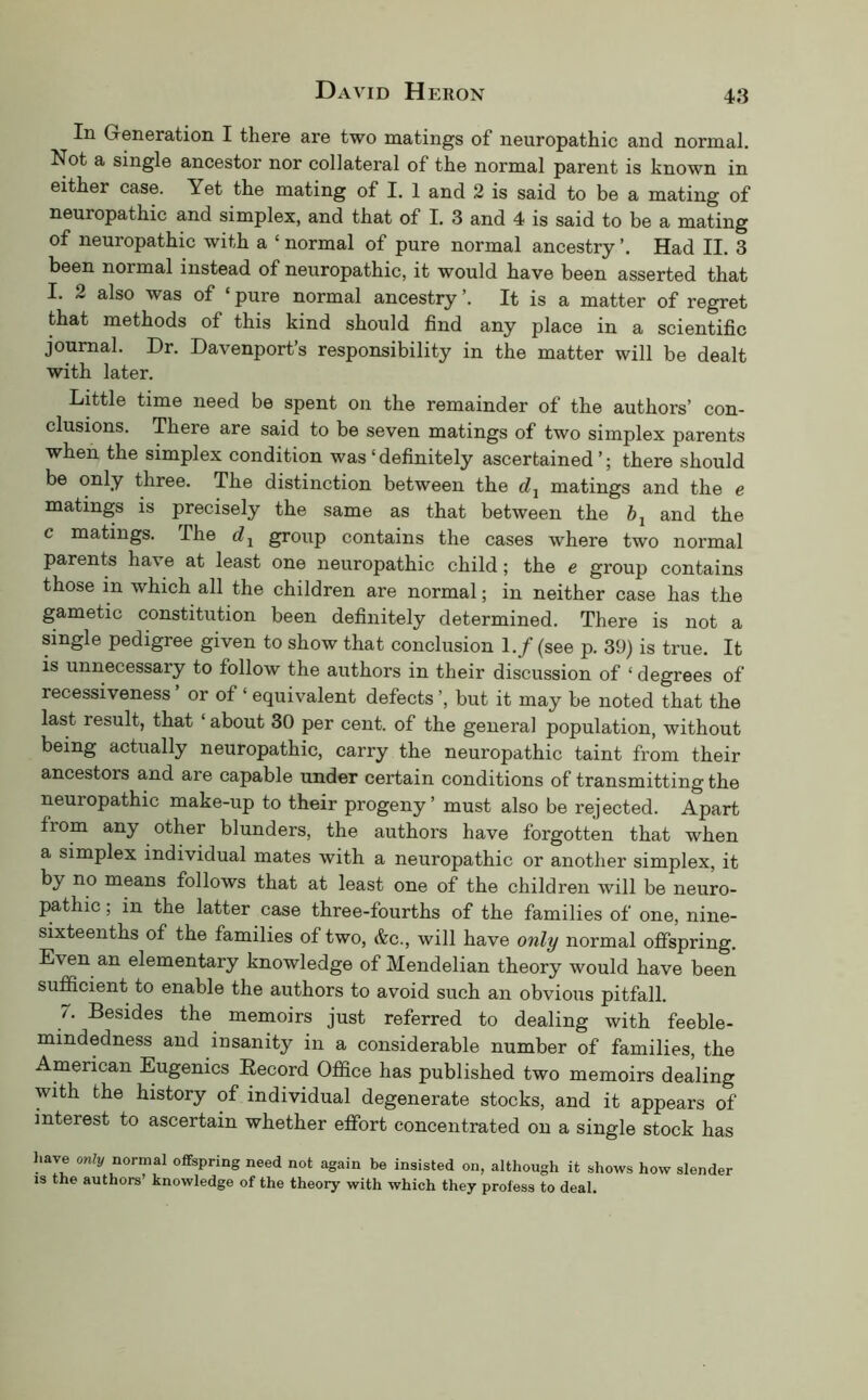 In Greneration I there are two matings of neuropathic and normal. Not a single ancestor nor collateral of the normal parent is known in either case. Yet the mating of I. 1 and 2 is said to be a mating of neuropathic and simplex, and that of I. 3 and 4 is said to be a mating of neuropathic with a ‘ normal of pure normal ancestry ’. Had II. 3 been normal instead of neuropathic, it would have been asserted that I. 2 also was of ‘ pure normal ancestry ’. It is a matter of regret that methods of this kind should find any place in a scientific journal. Dr. Davenport’s responsibility in the matter will be dealt with later. Little time need be spent on the remainder of the authors’ con- clusions. There are said to be seven matings of two simplex parents when the simplex condition was‘definitely ascertained’; there should be only three. The distinction between the dj matings and the e matings is precisely the same as that between the and the c matings. The group contains the cases where two normal parents have at least one neuropathic child; the e group contains those in which all the children are normal; in neither case has the gametic constitution been definitely determined. There is not a single pedigree given to show that conclusion 1./ (see p. 39) is true. It is unnecessary to follow the authors in their discussion of ‘ degrees of recessiveness ’ or of ‘ equivalent defects ’, but it may be noted that the last result, that ‘ about 30 per cent, of the general population, without being actually neuropathic, carry the neuropathic taint from their ancestors and are capable under certain conditions of transmitting the neuropathic make-up to their progeny’ must also be rejected. Apart from any other blunders, the authors have forgotten that when a simplex individual mates with a neuropathic or another simplex, it by no means follows that at least one of the children will be neuro- pathic , in the latter case three-fourths of the families of one, nine- sixteenths of the families of two, &c., will have only normal offspring. Even an elementary knowledge of Mendelian theory would have been sufficient to enable the authors to avoid such an obvious pitfall. 7. Besides the memoirs just referred to dealing with feeble- mindedness and insanity in a considerable number of families, the American Eugenics Record Office has published two memoirs dealing with the history of individual degenerate stocks, and it appears of interest to ascertain whether effort concentrated on a single stock has have only normal offspring need not again be insisted on, although it shows how slender IS the authors’ knowledge of the theory with which they profess to deal.