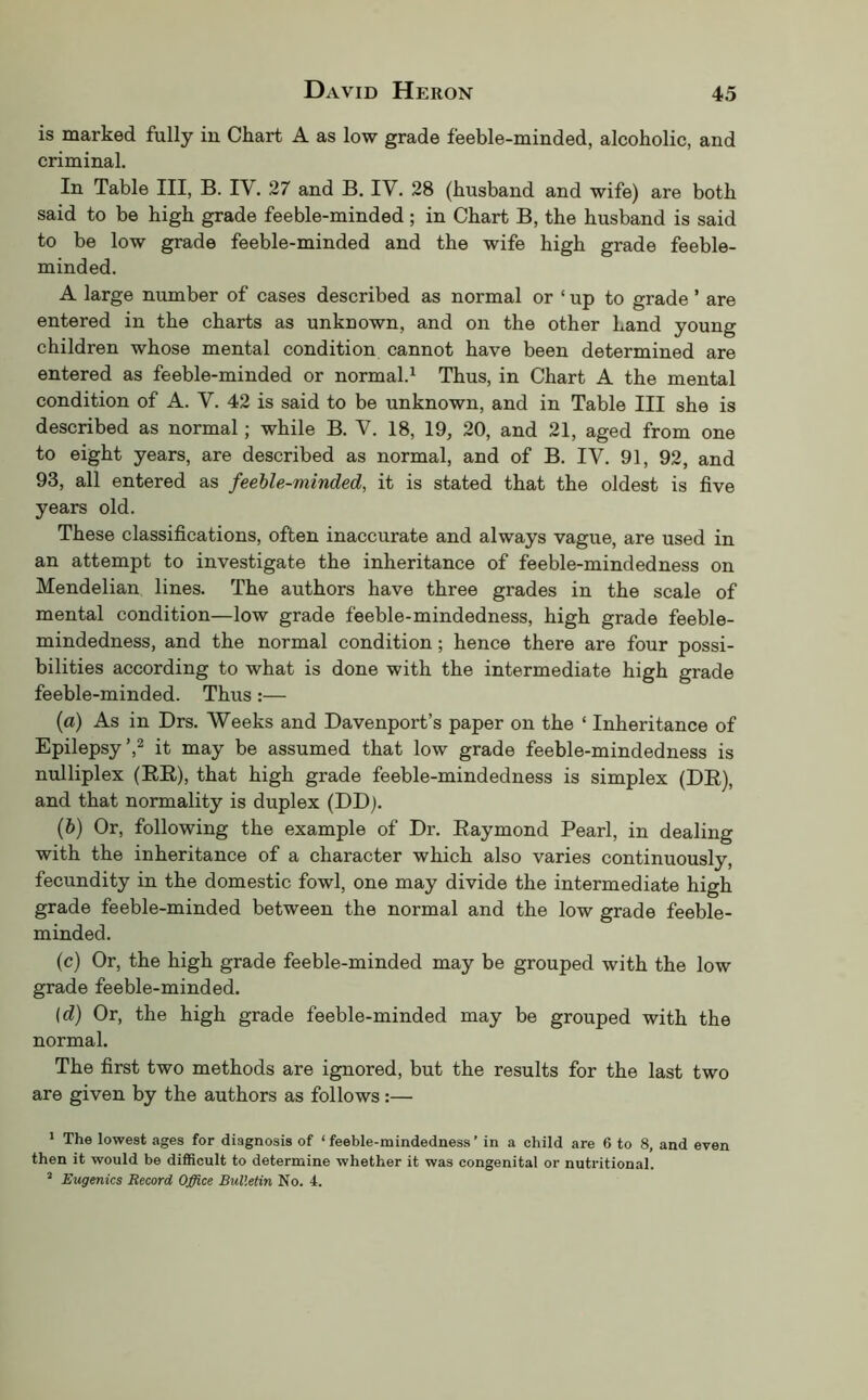 is marked fully in Chart A as low grade feeble-minded, alcoholic, and criminal. In Table III, B. I\. 27 and B. IV. 28 (husband and wife) are both said to be high grade feeble-minded; in Chart B, the husband is said to be low grade feeble-minded and the wife high grade feeble- minded. A large number of cases described as normal or ‘ up to grade ’ are entered in the charts as unknown, and on the other Land young children whose mental condition cannot have been determined are entered as feeble-minded or normal.^ Thus, in Chart A the mental condition of A. V. 42 is said to be unknown, and in Table III she is described as normal; while B. V. 18, 19, 20, and 21, aged from one to eight years, are described as normal, and of B. IV. 91, 92, and 93, all entered as feeble-minded, it is stated that the oldest is five years old. These classifications, often inaccurate and always vague, are used in an attempt to investigate the inheritance of feeble-mindedness on Mendelian lines. The authors have three grades in the scale of mental condition—low grade feeble-mindedness, high grade feeble- mindedness, and the normal condition; hence there are four possi- bilities according to what is done with the intermediate high grade feeble-minded. Thus:— (а) As in Drs. Weeks and Davenport’s paper on the ‘ Inheritance of Epilepsy’,2 it may be assumed that low grade feeble-mindedness is nulliplex (EE), that high grade feeble-mindedness is simplex (DE), and that normality is duplex (DDj. (б) Or, following the example of Dr. Eaymond Pearl, in dealing with the inheritance of a character which also varies continuously, fecundity in the domestic fowl, one may divide the intermediate high grade feeble-minded between the normal and the low grade feeble- minded. (c) Or, the high grade feeble-minded may be grouped with the low grade feeble-minded. \d) Or, the high grade feeble-minded may be grouped with the normal. The first two methods are ignored, but the results for the last two are given by the authors as follows:— * The lowest ages for diagnosis of ‘feeble-mindedness’ in a child are 6 to 8, and even then it would be difficult to determine whether it was congenital or nutritional. “ Eugenics Record Office Bulletin No. 4.