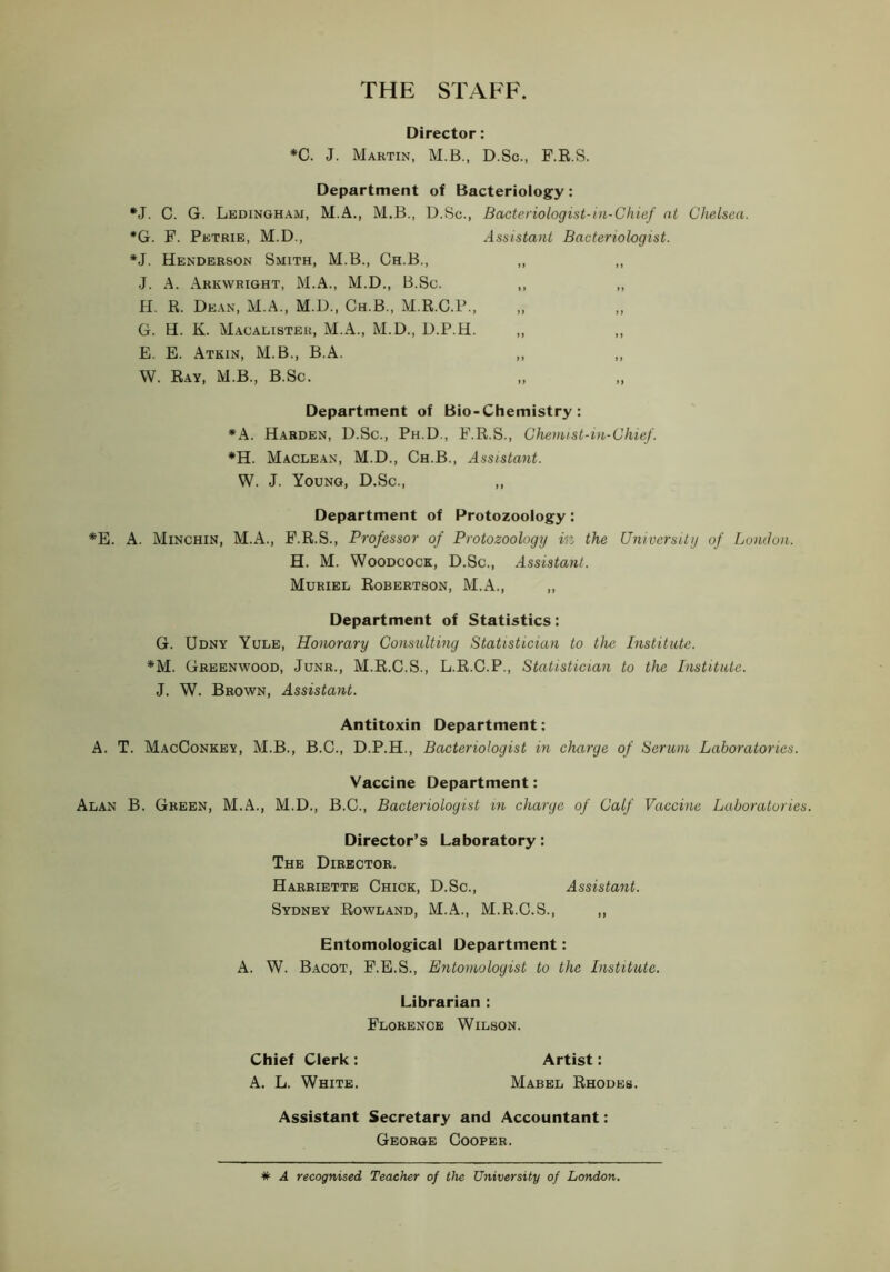 THE STAFF. Director: *C. J. Martin, M.B., D.Sc., F.E.S. Department of Bacteriology: •J. C. G. Ledingham, M.A., M.B., D.Sc., Bacteriologist-in-Chief at Chelsea. *G. F. Petrie, M.D., Assistant Bacteriologist. *J. Henderson Smith, M.B., Ch.B., ,, ,, J. A. Arkwright, M.A., M.D., B.Sc. ,, ,, H. R. De.\n, M.A., M.D., Ch.B., M.R.C.P.. G. H. K. M.\calister, M.A., M.D., D.P.H. ,, ,, E. E. Atkin, M.B., B.A. W. Ray, M.B., B.Sc. Department of Bio-Chemistry: *A. Harden, D.Sc., Ph.D., F.R.S., Chemist-in-Chief. *H. Maclean, M.D., Ch.B., Assistant. W. J. Young, D.Sc., ,, Department of Protozoology: *E. A. Minchin, M.A., F.R.S., Professor of Protozoology in the University of London. H. M. Woodcock, D.Sc., Assistayit. Muriel Robertson, M.A., „ Department of Statistics: G. Udny Yule, Honorary Consulting Statistician to the Institute. *M. Greenwood, Junr., M.R.C.S., L.R.C.P., Statistician to the Institute. J. W. Brown, Assistant. Antitoxin Department; A. T. MacConkey, M.B., B.C., D.P.H., Bacteriologist in charge of Serum Laboratories. Vaccine Department: Alan B. Green, M.A., M.D., B.C., Bacteriologist in charge of Calf Vaccine Laboratories. Director’s Laboratory: The Director. Harriette Chick, D.Sc., Assistant. Sydney Rowland, M.A., M.R.C.S., ,, Entomological Department: A. W. Bacot, F.E.S., Entomologist to the Institute. Librarian : Florence Wilson. Chief Clerk : Artist: A. L. White. Mabel Rhodes. Assistant Secretary and Accountant: George Cooper. # A recognised Teacher of the University of London.