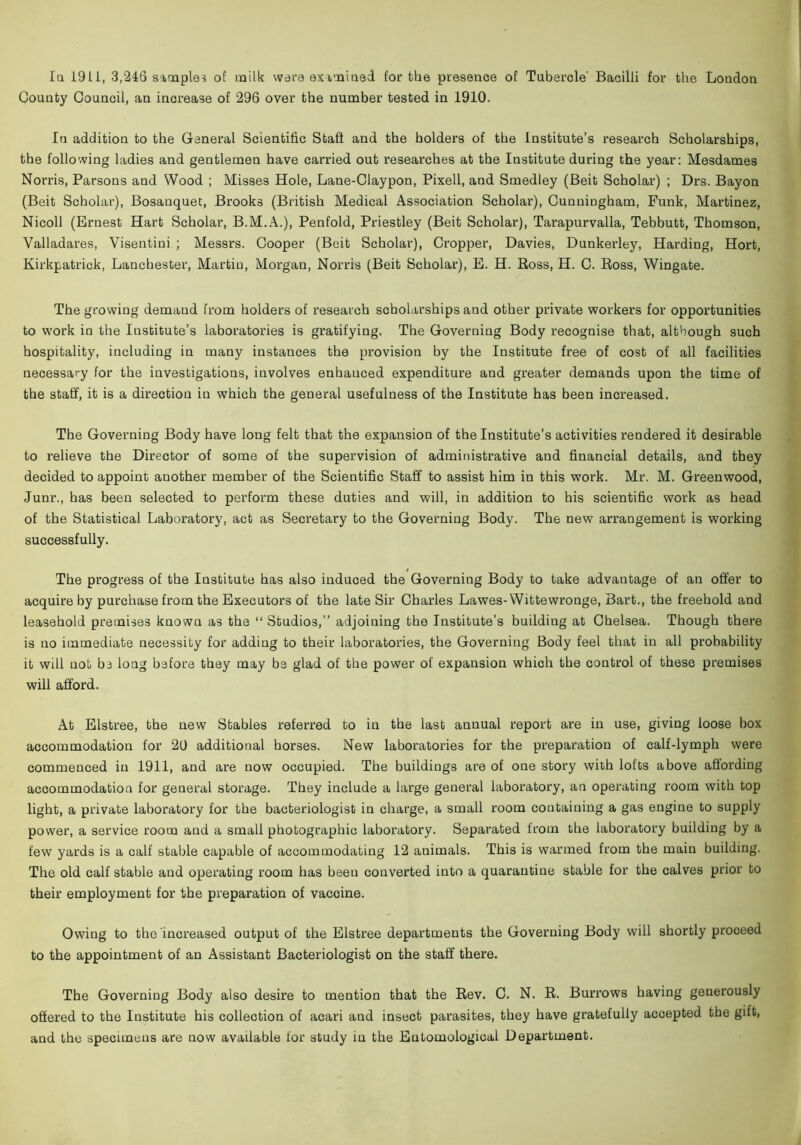 Iq 1911, 3,246 sitnples of milk ware eximiaed for the presence of Tubercle' Bacilli for the London County Council, an increase of 296 over the number tested in 1910. lu addition to the General Scientific Staff and the holders of the Institute’s research Scholarships, the following ladies and gentlemen have carried out researches at the Institute during the year: Mesdames Norris, Parsons aud Wood ; Misses Hole, Lane-Claypon, Pixell, and Smedley (Beit Scholar) ; Drs. Bayon (Beit Scholar), Bosanquet, Brooks (British Medical Association Scholar), Cuuniugham, Funk, Martinez, Nicoll (Ernest Hart Scholar, B.M.A.), Penfold, Priestley (Beit Scholar), Tarapurvalla, Tebbutt, Thomson, 'Valladares, 'Visentiui ; Messrs. Cooper (Beit Scholar), Cropper, Davies, Dunkerley, Harding, Hort, Kirkpatrick, Lancbester, Martiu, Morgan, Norris (Beit Scholar), E. H. Boss, H. C. Boss, Wingate. The growing demand from holders of research scholarships and other private workers for opportunities to work in the Institute’s laboratories is gratifying. The Governing Body recognise that, although such hospitality, including in many instances the provision by the Institute free of cost of all facilities necessary for the investigations, involves enhanced expenditure and greater demands upon the time of the staff, it is a direction in which the general usefulness of the Institute has been increased. The Governing Body have long felt that the expansion of the Institute’s activities rendered it desirable to relieve the Director of some of the supervision of administrative and financial details, and they decided to appoint another member of the Scientific Staff to assist him in this work. Mr. M. Greenwood, Junr., has been selected to perform these duties and will, in addition to his scientific work as head of the Statistical Laboratory, act as Secretary to the Governing Body. The new arrangement is working successfully. The progress of the Institute has also induced the Governing Body to take advantage of an offer to acquire by purchase from the Executors of the late Sir Charles Lawes-Wittewronge, Bart., the freehold and leasehold premises known as the “ Studios,” adjoining the Institute's building at Chelsea. Though there is no immediate necessity for adding to their laboratories, the Governing Body feel that in all probability it will not be long before they may be glad of the power of expansion which the control of these premises will afford. At Elstree, the new Stables referred to in the last annual report are in use, giving loose box accommodation for 20 additional horses. New laboratories for the preparation of calf-lymph were commenced in 1911, and are now occupied. The buildings are of one story with lofts above affording accommodation for general storage. They include a large general laboratory, an operating room with top light, a private laboratory for the bacteriologist in charge, a small room containing a gas engine to supply power, a service room and a small photographic laboratory. Separated from the laboratory building by a few yards is a calf stable capable of accommodating 12 animals. This is warmed from the main building. The old calf stable and operating room has been converted into a quarantine stable for the calves prior to their employment for the preparation of vaccine. Owing to the increased output of the Elstree departments the Governing Body will shortly proceed to the appointment of an Assistant Bacteriologist on the staff there. The Governing Body also desire to mention that the Bev. C. N. B. Buri’ows having generously offered to the Institute his collection of acari and insect parasites, they have gratefully accepted the gift, and the specimens are now available for study in the Entomological Department.