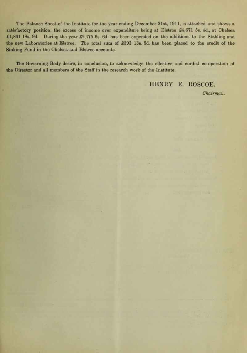 satisfactory position, the excess of income over expenditure being at Elstree £4,671 5s. 4d., at Chelsea £1,861 18s. 9d. During the year £2,475 6s. 6d. has been expended on the additions to the Stabling and the new Laboratories at Elstree. The total sum of £393 13s. 5d. has been placed to the credit of the Sinking Fund in the Chelsea and Elstree accounts. The Governing Body desire, in conclusion, to acknowledge the efifective and cordial co-operation of the Director and all members of the Staff in the research work of the Institute. HENRY E. ROSCOE. Chairman.