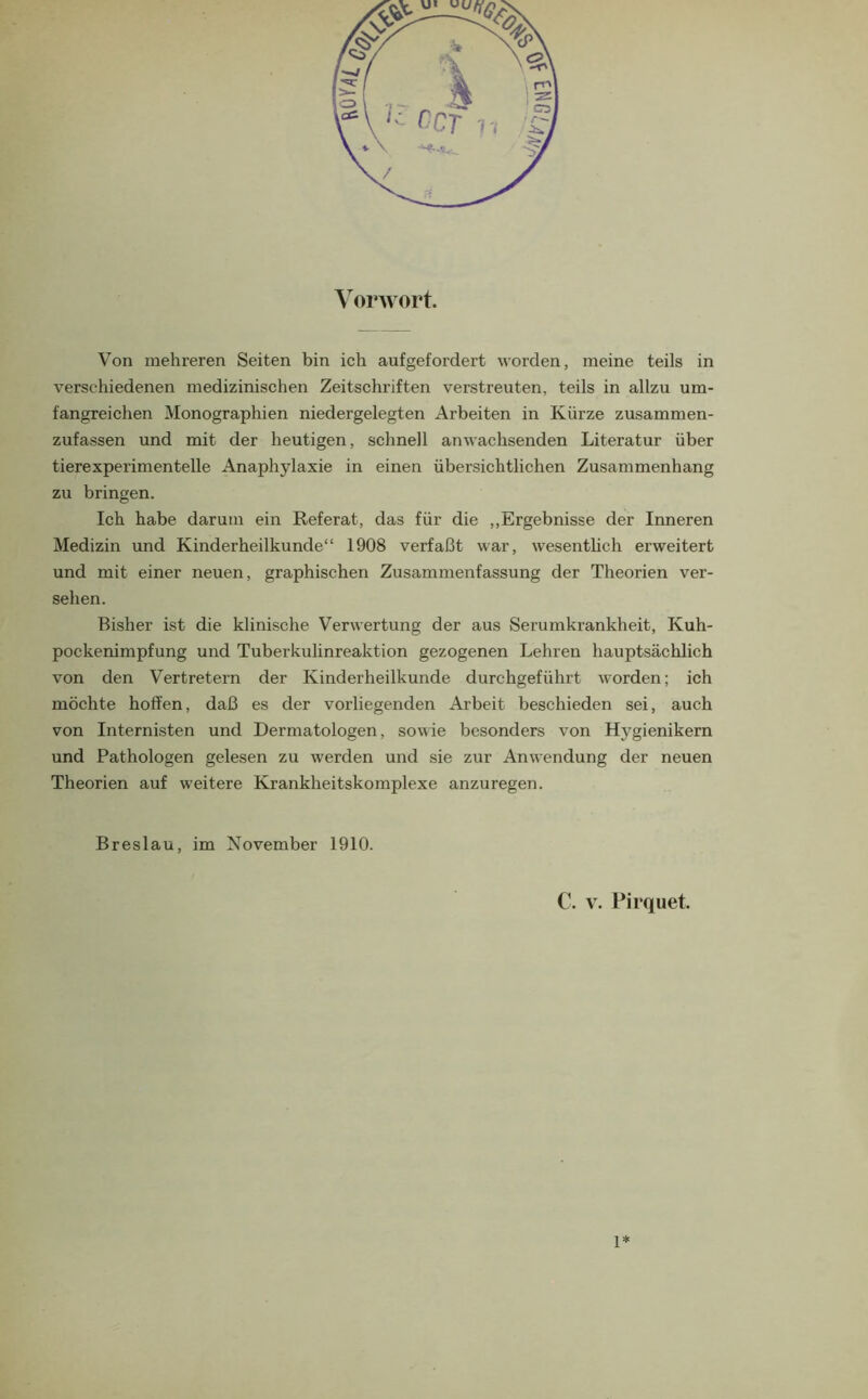 \oi*wort. Von mehreren Seiten bin ich aufgefordert worden, meine teils in verschiedenen medizinischen Zeitschriften verstreuten, teils in allzu um- fangreichen Monographien niedergelegten Arbeiten in Kürze zusammen- zufassen und mit der heutigen, schnell anwachsenden Literatur über tierexperimentelle Anaphylaxie in einen übersichtlichen Zusammenhang zu bringen. Ich habe darum ein Referat, das für die ,,Ergebnisse der Inneren Medizin und Kinderheilkunde“ 1908 verfaßt war, wesenthch erweitert und mit einer neuen, graphischen Zusammenfassung der Theorien ver- sehen. Bisher ist die klinische Verwertung der aus Serumkrankheit, Kuh- pockenimpfung und Tuberkulinreaktion gezogenen Lehren hauptsächlich von den Vertretern der Kinderheilkunde durchgeführt worden; ich möchte hoffen, daß es der vorliegenden Arbeit beschieden sei, auch von Internisten und Dermatologen, sowie besonders von Hygienikern und Pathologen gelesen zu werden und sie zur Anwendung der neuen Theorien auf weitere Krankheitskomplexe anzuregen. Breslau, im November 1910. C. V. Pirquet. 1*