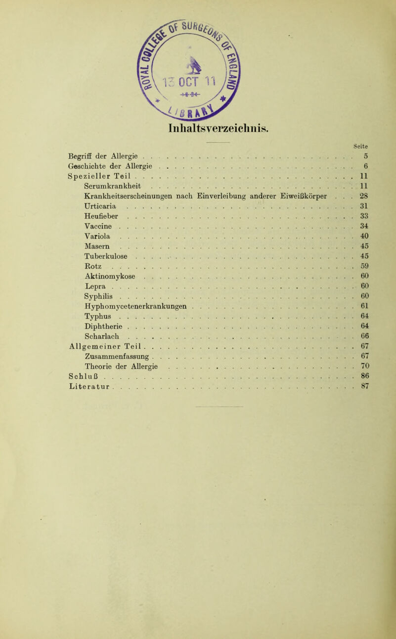 Iiihaltsverzeiclniis. Seite BegrifE der Allergie 5 Geschichte der Allergie 6 Spezieller Teil 11 Serum krankheit 11 Krankheitserscheinungen nach Einverleibung anderer Eiweißkörper ... 28 Urticaria 31 Heuöeber 33 Vaccine 34 Variola 40 Masern 45 Tuberkulose 45 Rotz 59 Aktinomykose 60 Lepra 60 Syphilis 60 Hyphomycetenerkrankungen 61 Typhus 64 Diphtherie 64 Scharlach 66 Allgemeiner Teil 67 Zusammenfassung 67 Theorie der Allergie 70 Schluß 86 Literatur 87