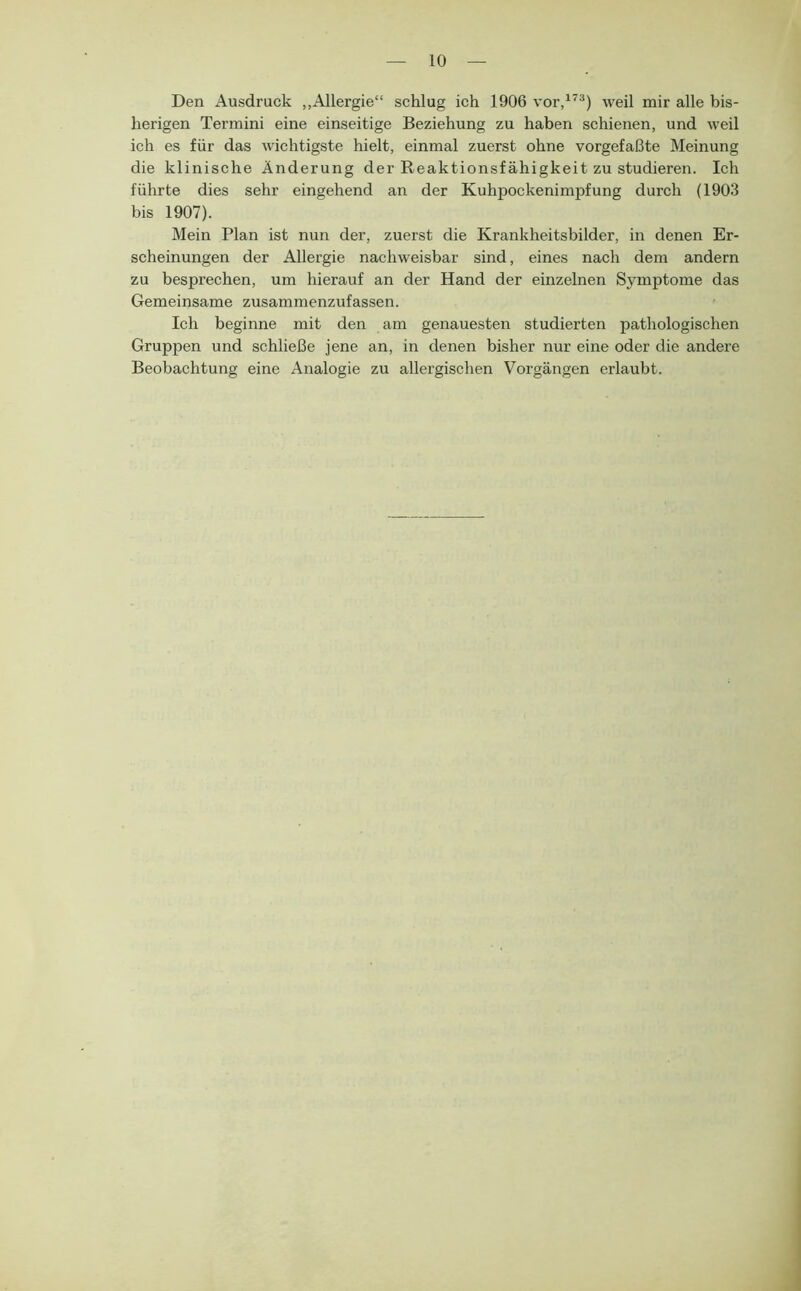 Den Ausdruck „Allergie“ schlug ich 1906 vor,^^®) weil mir alle bis- herigen Termini eine einseitige Beziehung zu haben schienen, und weil ich es für das wichtigste hielt, einmal zuerst ohne vorgefaßte Meinung die klinische Änderung der Reaktionsfähigkeit zu studieren. Ich führte dies sehr eingehend an der Kuhpockenimpfung durch (1903 bis 1907). Mein Plan ist nun der, zuerst die Krankheitsbilder, in denen Er- scheinungen der Allergie nachweisbar sind, eines nach dem andern zu besprechen, um hierauf an der Hand der einzelnen Symptome das Gemeinsame zusammenzufassen. Ich beginne mit den am genauesten studierten pathologischen Gruppen und schließe jene an, in denen bisher nur eine oder die andere Beobachtung eine Analogie zu allergischen Vorgängen erlaubt.