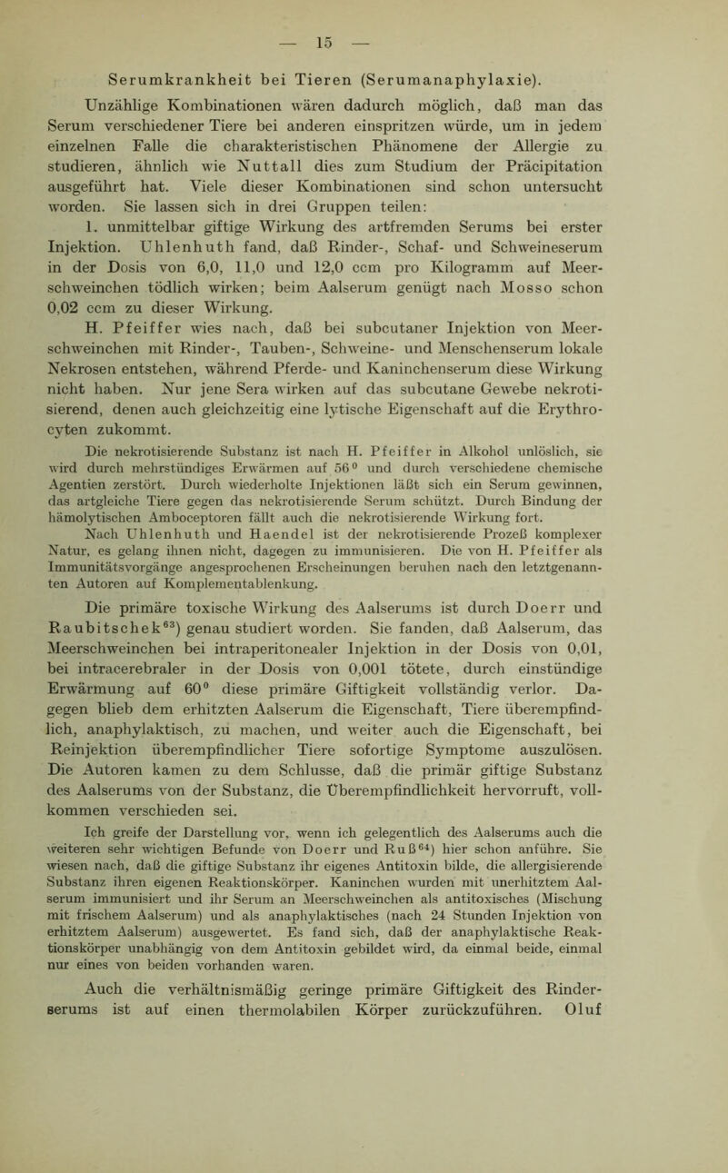 Serumkrankheit bei Tieren (Serumanaphylaxie). Unzählige Kombinationen wären dadurch möglich, daß man das Serum verschiedener Tiere bei anderen einspritzen würde, um in jedem einzelnen Falle die charakteristischen Phänomene der Allergie zu studieren, ähnlich wie Nuttall dies zum Studium der Präcipitation ausgeführt hat. Viele dieser Kombinationen sind schon untersucht w'orden. Sie lassen sich in drei Gruppen teilen: 1. unmittelbar giftige Wirkung des artfremden Serums bei erster Injektion. Uhlenhuth fand, daß Rinder-, Schaf- und Schweineserum in der Dosis von 6,0, 11,0 und 12,0 ccm pro Kilogramm auf Meer- schweinchen tödlich wirken; beim Aalserum genügt nach Mosso schon 0,02 ccm zu dieser Wirkung. H. Pfeiffer wies nach, daß bei subcutaner Injektion von Meer- schweinchen mit Rinder-, Tauben-, Schweine- und Menschenserum lokale Nekrosen entstehen, während Pferde- und Kaninchenserum diese Wirkung nicht haben. Nur jene Sera wirken auf das subcutane Gewebe nekroti- sierend, denen auch gleichzeitig eine lytische Eigenschaft auf die Erythro- cyten zukommt. Die nekrotisierende Substanz ist nach H. Pfeiffer in Alkohol unlöslich, sie wird durch mehrstündiges Erwärmen auf 56® und durch verschiedene chemische Agentien zerstört. Durch wiederholte Injektionen läßt sich ein Serum gewinnen, das artgleiche Tiere gegen das nekrotisierende Serum schützt. Durch Bindung der hämolytischen Amboceptoren fällt auch die nekrotisierende Wirkung fort. Nach Uhlenhuth und Haendel ist der nekrotisierende Prozeß komplexer Natur, es gelang ihnen nicht, dagegen zu immunisieren. Die von H. Pfeiffer als Immunitätsvorgänge angesprochenen Erscheinungen beruhen nach den letztgenann- ten Autoren auf Komplementablenkung. Die primäre toxische Wirkung des Aalserums ist durch Doerr und Raubitschek®®) genau studiert worden. Sie fanden, daß Aalserum, das Meerschweinchen bei intraperitonealer Injektion in der Dosis von 0,01, bei intracerebraler in der Dosis von 0,001 tötete, durch einstündige Erwärmung auf 60® diese primäre Giftigkeit vollständig verlor. Da- gegen blieb dem erhitzten Aalserum die Eigenschaft, Tiere überempfind- lich, anaphylaktisch, zu machen, und weiter auch die Eigenschaft, bei Reinjektion überempfindlicher Tiere sofortige Symptome auszulösen. Die Autoren kamen zu dem Schlüsse, daß die primär giftige Substanz des Aalserums von der Substanz, die Überempfindlichkeit hervorruft, voll- kommen verschieden sei. Ich greife der Darstellimg vor, wenn ich gelegentlich de.s Aalserums auch die weiteren sehr wichtigen Befunde von Doerr und Ruß®i) hier schon anführe. Sie wiesen nach, daß die giftige Substanz ihr eigenes Antitoxin bilde, die allergisierende Substanz ihren eigenen Reaktionskörper. Kaninchen wurden mit unerhitztem Aal- serum immunisiert und ihr Serum an Meerschweinchen als antitoxisches (Mischung mit frischem Aalserum) und als anaphylaktisches (nach 24 Stunden Injektion von erhitztem Aalserum) ausgewertet. Es fand sich, daß der anaphylaktische Reak- tionskörper unabhängig von dem Antitoxin gebildet wird, da einmal beide, einmal nur eines von beiden vorhanden waren. Auch die verhältnismäßig geringe primäre Giftigkeit des Rinder- serums ist auf einen thermolabilen Körper zurückzuführen. Oluf