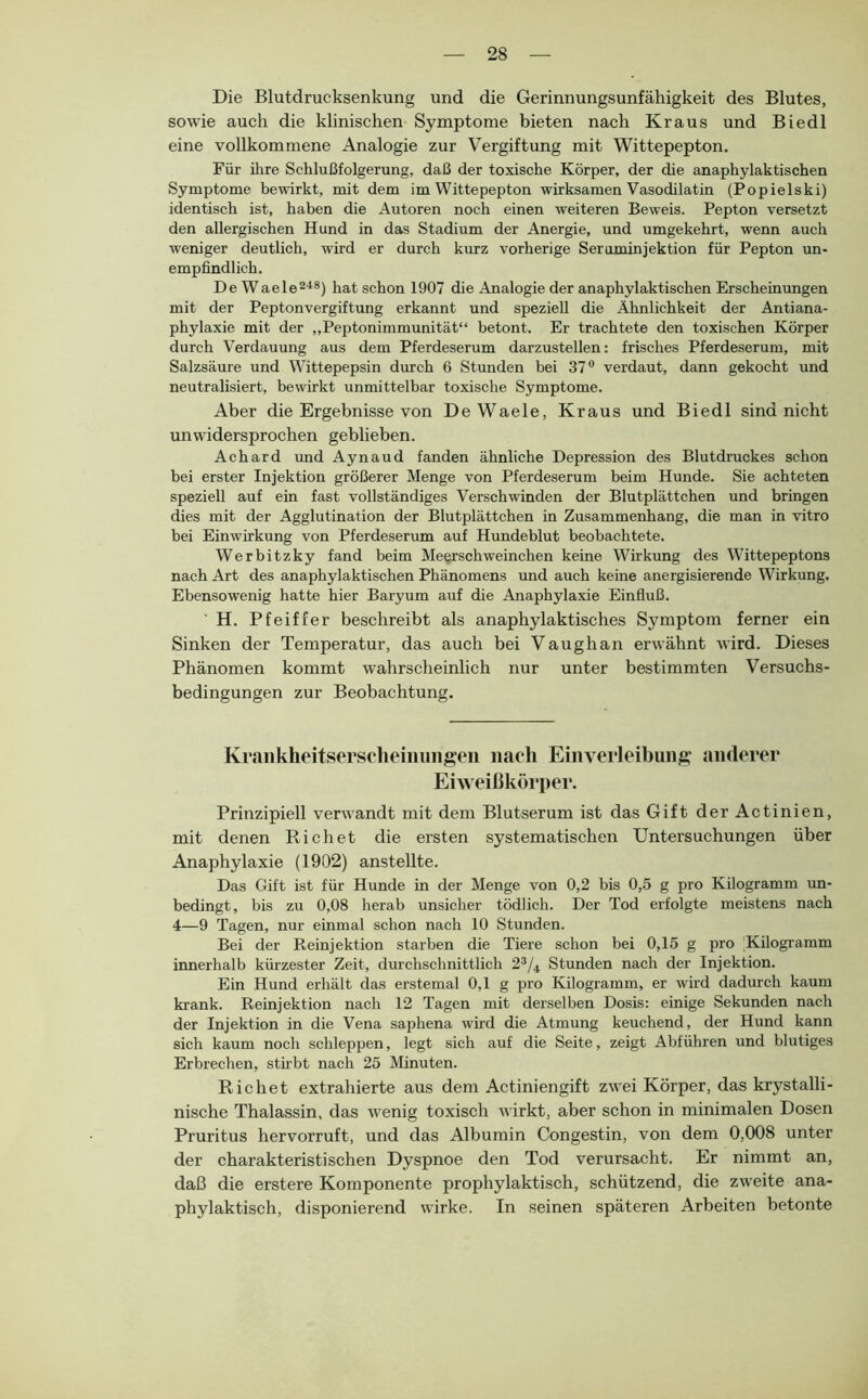 Die Blutdrucksenkung und die Gerinnungsunfähigkeit des Blutes, sowie auch die klinischen Symptome bieten nach Kraus und Biedl eine vollkommene Analogie zur Vergiftung mit Wittepepton. Für ihre Schlußfolgerung, daß der toxische Körper, der die anaphylaktischen Symptome bewirkt, mit dem im Wittepepton wirksamen Vasodilatin (Popielski) identisch ist, haben die Autoren noch einen weiteren Beweis. Pepton versetzt den allergischen Hund in das Stadium der Anergie, und umgekehrt, wenn auch weniger deutlich, wird er durch kurz vorherige Seruminjektion für Pepton un- empfindlich. De Waele®'^®) hat schon 1907 die Analogie der anaphylaktischen Erscheinungen mit der Peptonvergiftung erkannt und speziell die Ähnlichkeit der Antiana- phylaxie mit der „Peptonimmunität“ betont. Er trachtete den toxischen Körper durch Verdauung aus dem Pferdeserum darzustellen: frisches Pferdeserum, mit Salzsäure und Wittepepsin durch 6 Stunden bei 37® verdaut, dann gekocht und neutralisiert, bewirkt unmittelbar toxische Symptome. Aber die Ergebnisse von DeWaele, Kraus und Biedl sind nicht unwidersprochen geblieben. Achard und Aynaud fanden ähnliche Depression des Blutdruckes schon bei erster Injektion größerer Menge von Pferdeserum beim Hunde. Sie achteten speziell auf ein fast vollständiges Verschwinden der Blutplättchen und bringen dies mit der Agglutination der Blutplättchen in Zusammenhang, die man in vitro bei Einwirkung von Pferdeserum auf Hundeblut beobachtete. Werbitzky fand beim Meerschweinchen keine Wirkung des Wittepeptons nach Art des anaphylaktischen Phänomens und auch keine anergisierende Wirkung. Ebensowenig hatte hier Baryum auf die Anaphylaxie Einfluß. H. Pfeiffer beschreibt als anaphylaktisches Symptom ferner ein Sinken der Temperatur, das auch bei Vaughan erwähnt wird. Dieses Phänomen kommt wahrscheinlich nur unter bestimmten Versuchs- bedingungen zur Beobachtung. Krankheitsersclieiiiungeii nach Einverleibuiift' anderer Eiweißkörper. Prinzipiell verwandt mit dem Blutserum ist das Gift derActinien, mit denen Rieh et die ersten systematischen Untersuchungen über Anaphylaxie (1902) anstellte. Das Gift ist für Hunde in der Menge von 0,2 bis 0,5 g pro Kilogramm un- bedingt, bis zu 0,08 herab unsicher tödlich. Der Tod erfolgte meistens nach 4—9 Tagen, nur einmal schon nach 10 Stunden. Bei der Reinjektion starben die Tiere schon bei 0,15 g pro Kilogramm innerhalb kürzester Zeit, durchschnittlich 2^/4 Stunden nach der Injektion. Ein Hund erhält das erstemal 0,1 g pro Kilogramm, er wird dadurch kaum krank. Reinjektion nach 12 Tagen mit derselben Dosis: einige Sekunden nach der Injektion in die Vena saphena wüd die Atmung keuchend, der Hund kann sich kaum noch schleppen, legt sich auf die Seite, zeigt Abführen und blutiges Erbrechen, stkbt nach 25 Minuten. Richet extrahierte aus dem Actiniengift zwei Körper, das krystalli- nische Thalassin, das wenig toxisch wirkt, aber schon in minimalen Dosen Pruritus hervorruft, und das Albumin Congestin, von dem 0,008 unter der charakteristischen Dyspnoe den Tod verursacht. Er nimmt an, daß die erstere Komponente prophylaktisch, schützend, die zw'eite ana- phylaktisch, disponierend wirke. In seinen späteren Arbeiten betonte