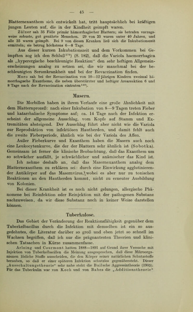Blatternexanthem sich entwickelt hat, tritt hauptsächlich bei kräftigen jungen Leuten auf, die in der Kindheit geimpft waren. Zülzer sah 35 Fälle primär hämorrhagischer Blattern; sie betrafen vorzugs- weise robuste, gut genährte Menschen. 29 von 35 waren unter 40 Jahren, und alle 35 waren geimpft. Bei 9 von diesen Kranken ließ sich die Inkubationszeit ermitteln; sie betrug höchstens 6—8 Tage. Aus dieser kurzen Inkubationszeit und dem Vorkommen bei Ge- impften zog ich den Schluß^’®) (S. 182), daß die Variola haemorrhagica als „hyperergische beschleunigte Reaktion“ den sehr heftigen Allgemein- erscheinungen analog zu setzen sei, die wir manchmal bei der be- schleunigten Serumkrankheit und bei der Revaccination finden. Moro sah bei der Revaccination von 10—12 jährigen Kindern zweimal hä- morrhagische Exantheme, die neben überstürzter und heftiger Areareaktion 6 und 8 Tage nach der Revaccination eintraten Masern. Die Morbillen haben in ihrem Verlaufe eine große Ähnlichkeit mit dem Blatternprozeß: nach einer Inkubation von 8—9 Tagen treten Fieber und katarrhalische Symptome auf; ca. 14 Tage nach der Infektion er- scheint der allgemeine Ausschlag, vom Kopfe auf Stamm und Ex- tremitäten absteigend. Der Ausschlag führt aber nicht wie die Variola zur Reproduktion von infektiösen Hautherden, und damit fehlt auch die zw'eite Fieberperiode, ähnlich wie bei der Variola des Affen. Außer Fieberkurve und Exanthem haben die Masern auch noch eine Leukocytenkurve, die der der Blattern sehr ähnlich ist (Sobotka). Gemeinsam ist ferner die klinische Beobachtung, daß das Exanthem um so schwächer ausfällt, je schwächlicher und anämischer das Kind ist. Ich nehme deshalb an, daß das Masernexanthem analog dem Blatternexanthem zu erklären sei: durch eine Einwirkung agglutinieren- der Antikörper auf das Masernvirus,‘i wobei es aber nur zu toxi.schen Reaktionen an den Hautherden kommt, nicht zu erneuter Ausbildung von Kolonien. Bei dieser Krankheit ist es noch nicht gelungen, allergische Phä- nomene bei Reinfektion oder Reinjektion mit der pathogenen Substanz nachzuweisen, da wir diese Substanz noch in keiner Weise darstellen können. Tuberkulose. Das Gebiet der Veränderung der Reaktionsfähigkeit gegenüber dem TuberkelbaciUus durch die Infektion mit demselben ist ein so aus- gedehntes, die Literatur darüber so groß und eben jetzt so schnell im Wachsen begriffen, daß ich nur die prägnantesten Theorien und klini- schen Tatsachen in Kürze zusammenfasse. Arloing und Courmont hatten 1888—1891 auf Grund ihrer Versuche mit Injektion von Tuberkelbacillen die Meinung ausgesprochen, daß diese Mikroorga- nismen lösliche Stoffe ausscheiden, die den Körper seiner natürlichen Schutzstoffe berauben, so daß er einer späteren Infektion schutzlos gegenübersteht. Dieser „Ausschaltungstheorie“ sehr nahe steht die Bailsche Aggressintheorie (1905). Für das Tuberkulin war von Koch und von Babes die „Additionstheorie“