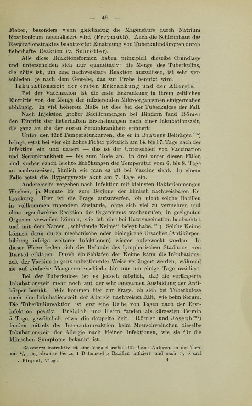 Fieber, besonders wenn gleichzeitig die Magensäure durch Natrium bicarbonicum neutralisiert wird (Freymuth). Auch die Schleimhaut des Respirationstraktes beantwortet Einatmung von Tuberkulindämpfen durch fieberhafte Reaktion (v. Schrötter). Alle diese Reaktionsformen haben prinzipiell dieselbe Grundlage und unterscheiden sich nur quantitativ: die Menge des Tuberkulins, die nötig ist, um eine nachweisbare Reaktion auszulösen, ist sehr ver- schieden, je nach dem Gewebe, das zur Probe benutzt wird. Inkubationszeit der ersten Erkrankung und der Allergie. Bei der Vaccination ist die erste Erkrankung in ihrem zeithchen Eintritte von der Menge der infizierenden Mikroorganismen einigermaßen abhängig. In viel höherem Maße ist dies bei der Tuberkulose der Fall. Nach Injektion großer Bacillenmengen bei Rindern fand Römer den Eintritt der fieberhaften Erscheinungen nach einer Inkubationszeit, die ganz an die der ersten Serumkrankheit erinnert: Unter den fünf Temperaturkurven, die er in Brauers Beiträgen bringt, setzt bei vier ein hohes Fieber plötzlich am 14. bis 17. Tage nach der Infektion ein und dauert — das ist der Unterschied von Vaccination und Serumkrankheit — bis zum Tode an. In drei unter diesen Fällen sind vorher schon leichte Erhöhungen der Temperatur vom 6. bis 8. Tage an nachzuweisen, ähnlich wie man es oft bei Vaccine sieht. In einem Falle setzt die Hyperpyrexie akut am 7. Tage ein. Andererseits vergehen nach Infektion mit kleinsten Bakterienmengen Wochen, ja Monate bis zum Beginne der klinisch nachweisbaren Er- krankung. Hier ist die Frage aufzuwerfen, ob nicht solche Bacillen in vollkommen ruhendem Zustande, ohne sich viel zu vermehren und ohne irgendwelche Reaktion des Organismus wachzurufen, in geeigneten Organen verweilen können, wie ich dies bei Hautvaccination beobachtet und mit dem Namen ,,schlaf ende Keime“ belegt habe. Solche Keime können dann durch mechanische oder biologische Ursachen (Antikörper- bildung infolge weiterer Infektionen) wieder aufgeweckt werden. In dieser Weise ließen sich die Befunde des lymphatischen Stadiums von Bartel erklären. Durch ein Schlafen der Keime kann die Inkubations- zeit der Vaccine in ganz unbestimmter Weise verlängert werden, während sie auf einfache Mengenunterschiede hin nur um einige Tage oszilliert. Bei der Tuberkulose ist es jedoch möglich, daß die verlängerte Inkubationszeit mehr noch auf der sehr langsamen Ausbildung der Anti- körper beruht. Wir kommen hier zur Frage, ob sieh bei Tuberkulose auch eine Inkubationszeit der Allergie nachweisen läßt, wie beim Serum. Die Tuberkulinreaktion ist erst eine Reihe von Tagen nach der Erst- infektion positiv. Preisich und Heim fanden als kürzesten Termin 5 Tage, gewöhnlich etwa die doppelte Zeit. Römer und Joseph^“’) fanden mittels der Intracutanreaktion beim Meerschw'einehen dieselbe Inkubationszeit der Allergie nach kleinen Infektionen, wie sie für die klinischen Symptome bekannt ist. Besonders instruktiv ist eine Versuchsreihe (10) dieser Autoren, in der Tiere mit i/io mg abwärts bis zu 1 Billionstel g Bazillen infiziert und nach 3, 5 und V. Pirquet, Allergie. 4