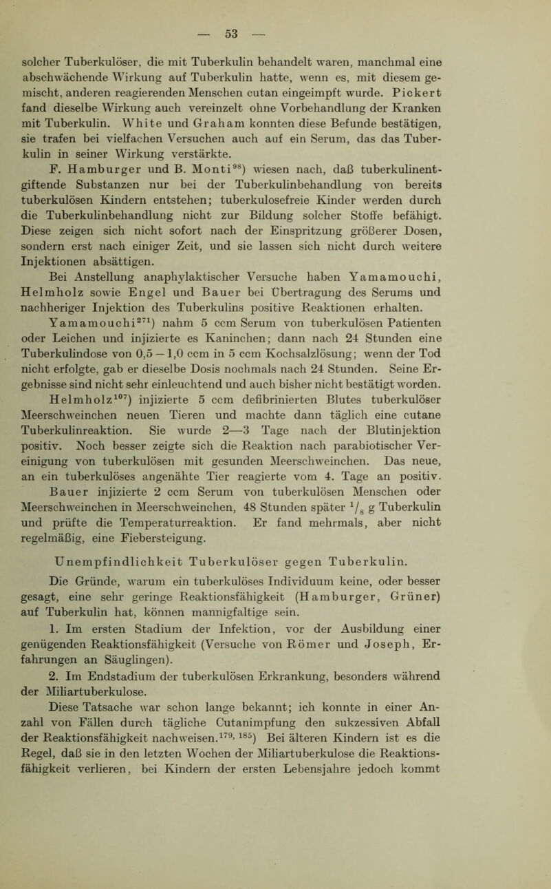 solcher Tuberkulöser, die mit Tuberkulin behandelt waren, manchmal eine abschwächende Wirkung auf Tuberkulin hatte, wenn es, mit diesem ge- mischt, anderen reagierenden Menschen cutan eingeimpft wurde. Pickert fand dieselbe Wirkung auch vereinzelt ohne Vorbehandlung der Kranken mit Tuberkulin. White und Graham konnten diese Befunde bestätigen, sie trafen bei vielfachen Versuchen auch auf ein Serum, das das Tuber- kulin in seiner Wirkung verstärkte. F. Hamburger und B. Monti®®) wiesen nach, daß tuberkulinent- giftende Substanzen nur bei der Tuberkulinbehandlung von bereits tuberkulösen Kindern entstehen; tuberkulosefreie Kinder werden durch die Tuberkulinbehandlung nicht zur Bildung solcher Stoffe befähigt. Diese zeigen sich nicht sofort nach der Einspritzung größerer Dosen, sondern erst nach einiger Zeit, und sie lassen sich nicht durch weitere Injektionen absättigen. Bei Anstellung anaphylaktischer \ersuche haben Yamamouchi, Helm holz sowie Engel und Bauer bei Übertragung des Serums und nachheriger Injektion des Tuberkulins positive Reaktionen erhalten. Yamamouchi^’^) nahm 5 ccm Serum von tuberkulösen Patienten oder Leichen und injizierte es Kaninchen; dann nach 24 Stunden eine Tuberkulindose von 0,5 —1,0 ccm in 5 ccm Kochsalzlösung; wenn der Tod nicht erfolgte, gab er dieselbe Dosis nochmals nach 24 Stunden. Seine Er- gebnisse sind nicht sehr einleuchtend und auch bisher nicht bestätigt worden. Helmholz^®’) injizierte 5 ccm defibrinierten Blutes tuberkulöser Meerschweinchen neuen Tieren und machte dann täglich eine cutane Tuberkulinreaktion. Sie wurde 2—3 Tage nach der Blutinjektion positiv. Noch besser zeigte sich die Reaktion nach parabiotischer Ver- einigung von tuberkulösen mit gesunden Meerschweinchen. Das neue, an ein tuberkulöses angenähte Tier reagierte vom 4. Tage an positiv. Bauer injizierte 2 ccm Serum von tuberkulösen Menschen oder Meerschweinchen in Meerschweinchen, 48 Stunden später ^/g g Tuberkulin und prüfte die Temperaturreaktion. Er fand mehrmals, aber nicht regelmäßig, eine Fiebersteigung. Unempfindlichkeit Tuberkulöser gegen Tuberkulin. Die Gründe, warum ein tuberkulöses Individuum keine, oder besser gesagt, eine sehr geringe Reaktionsfähigkeit (Hamburger, Grüner) auf Tuberkulin hat, können mannigfaltige sein. 1. Im ersten Stadium der Infektion, vor der Ausbildung einer genügenden Reaktionsfähigkeit (Versuche von Römer und Joseph, Er- fahrungen an Säuglingen). 2. Im Endstadium der tuberkulösen Erkrankung, besonders während der iMiliartuberkulose. Diese Tatsache war schon lange bekannt; ich konnte in einer An- zahl von Fällen durch tägliche Cutanimpfung den sukzessiven Abfall der Reaktionsfähigkeit nach weisen. ^®^) Bei älteren Kindern ist es die Regel, daß sie in den letzten Wochen der Miliartuberkulose die Reaktions- fähigkeit verlieren, bei Kindern der ersten Lebensjahre jedoch kommt