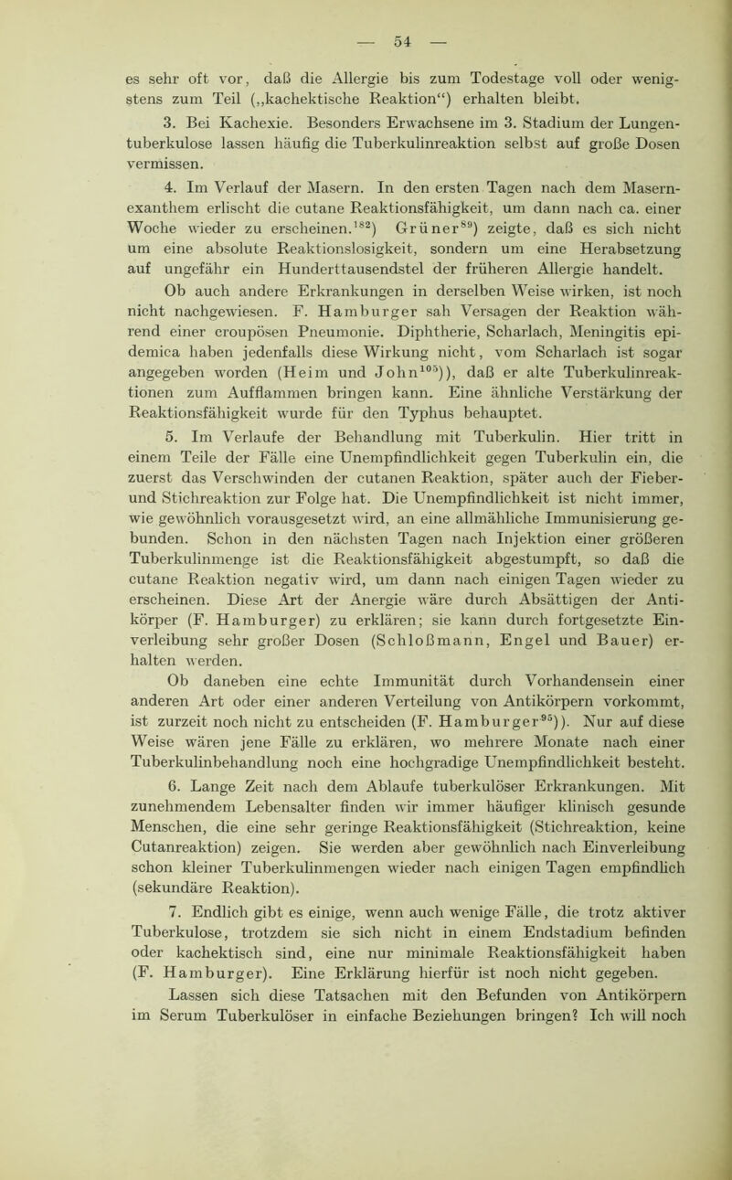 es sehr oft vor, daß die Allergie bis zum Todestage voll oder wenig- stens zum Teil (,,kacliektische Reaktion“) erhalten bleibt. 3. Bei Kachexie. Besonders Erwachsene im 3. Stadium der Lungen- tuberkulose lassen häufig die Tuberkulinreaktion selbst auf große Dosen vermissen. 4. Im Verlauf der Masern. In den ersten Tagen nach dem Masern- exanthem erlischt die cutane Reaktionsfähigkeit, um dann nach ca. einer Woche wieder zu erscheinen.’®*) Grüner®*) zeigte, daß es sich nicht um eine absolute Reaktionslosigkeit, sondern um eine Herabsetzung auf ungefähr ein Hunderttausendstel der früheren Allergie handelt. Ob auch andere Erkrankungen in derselben Weise wirken, ist noch nicht nachgewiesen. F. Hamburger sah Versagen der Reaktion wäh- rend einer croupösen Pneumonie. Diphtherie, Scharlach, Meningitis epi- demica haben jedenfalls diese Wirkung nicht, vom Scharlach ist sogar angegeben worden (Heim und John^“’)), daß er alte Tuberkulinreak- tionen zum Aufflammen bringen kann. Eine ähnliche Verstärkung der Reaktionsfähigkeit wurde für den Typhus behauptet. 5. Im Verlaufe der Behandlung mit Tuberkulin. Hier tritt in einem Teile der Fälle eine Unempfindlichkeit gegen Tuberkulin ein, die zuerst das Verschwinden der cutanen Reaktion, später auch der Fieber- und Stichreaktion zur Folge hat. Die Unempfindlichkeit ist nicht immer, wie gewöhnlich vorausgesetzt wird, an eine allmähliche Immunisierung ge- bunden. Schon in den nächsten Tagen nach Injektion einer größeren Tuberkulinmenge ist die Reaktionsfähigkeit abgestumpft, so daß die cutane Reaktion negativ wird, um dann nach einigen Tagen wieder zu erscheinen. Diese Art der Anergie wäre durch Absättigen der Anti- körper (F. Hamburger) zu erklären; sie kann durch fortgesetzte Ein- verleibung sehr großer Dosen (Schloßmann, Engel und Bauer) er- halten werden. Ob daneben eine echte Immunität durch Vorhandensein einer anderen Art oder einer anderen Verteilung von Antikörpern vorkommt, ist zurzeit noch nicht zu entscheiden (F. Hamburger*®)). Nur auf diese Weise wären jene Fälle zu erklären, wo mehrere Monate nach einer Tuberkulinbehandlung noch eine hochgradige Unempfindlichkeit besteht. 6. Lange Zeit nach dem Ablaufe tuberkulöser Erkrankungen. Mit zunehmendem Lebensalter finden wir immer häufiger klinisch gesunde Menschen, die eine sehr geringe Reaktionsfähigkeit (Stichreaktion, keine Cutanreaktion) zeigen. Sie werden aber gewöhnlich nach Einverleibung schon kleiner Tuberkulinmengen wieder nach einigen Tagen empfindUch (sekundäre Reaktion). 7. Endlich gibt es einige, wenn auch wenige Fälle, die trotz aktiver Tuberkulose, trotzdem sie sich nicht in einem Endstadium befinden oder kachektisch sind, eine nur minimale Reaktionsfähigkeit haben (F. Hamburger). Eine Erklärung hierfür ist noch nicht gegeben. Lassen sich diese Tatsachen mit den Befunden von Antikörpern im Serum Tuberkulöser in einfache Beziehungen bringen? Ich will noch