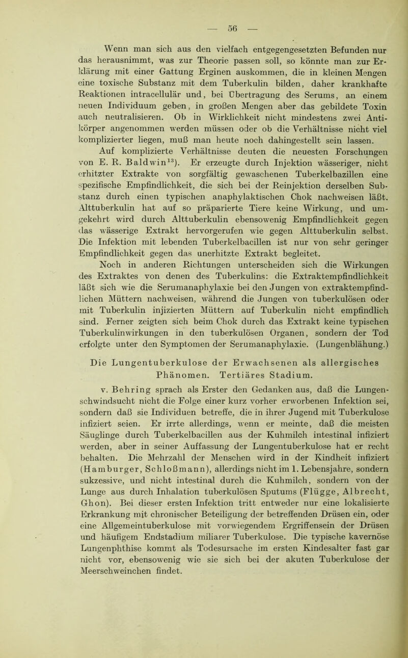 Wenn man sich aus den vielfach entgegengesetzten Befunden nur das herausnimmt, was zur Theorie passen soll, so könnte man zur Er- klärung mit einer Gattung Erginen auskommen, die in kleinen Mengen eine toxische Substanz mit dem Tuberkulin bilden, daher krankhafte Reaktionen intracellulär und, bei Übertragung des Serums, an einem neuen Individuum geben, in großen Mengen aber das gebildete Toxin auch neutralisieren. Ob in Wirklichkeit nicht mindestens zwei Anti- körper angenommen werden müssen oder ob die Verhältnisse nicht viel komplizierter liegen, muß man heute noch dahingestellt sein lassen. Auf komplizierte Verhältnisse deuten die neuesten Forschungen von E. R. Baldwin^^). Er erzeugte durch Injektion wässeriger, nicht erhitzter Extrakte von sorgfältig gewaschenen Tuberkelbazillen eine spezifische Empfindlichkeit, die sich bei der Reinjektion derselben Sub- stanz durch einen typischen anaphylaktischen Chok nachweisen läßt. Alttuberkulin hat auf so präparierte Tiere keine Wirkung, und um- gekehrt wird durch Alttuberkulin ebensowenig Empfindlichkeit gegen das wässerige Extrakt hervorgerufen wie gegen Alttuberkuhn selbst. Die Infektion mit lebenden Tuberkelbacillen ist nur von sehr geringer Empfindlichkeit gegen das unerhitzte Extrakt begleitet. Noch in anderen Richtungen unterscheiden sich die Wirkungen des Extraktes von denen des Tuberkulins: die Extraktempfindlichkeit läßt sich wie die Serumanaphylaxie bei den Jungen von extraktempfind- lichen Müttern nachweisen, während die Jungen von tuberkulösen oder mit Tuberkulin injizierten Müttern auf Tuberkulin nicht empfindlich sind. Ferner zeigten sich beim Chok durch das Extrakt keine typischen Tuberkulinwirkungen in den tuberkulösen Organen, sondern der Tod erfolgte unter den Symptomen der Serumanaphylaxie. (Lungenblähung.) Die Lungentuberkulose der Erwachsenen als allergisches Phänomen. Tertiäres Stadium. V. Behring sprach als Erster den Gedanken aus, daß die Lungen- schwindsucht nicht die Folge einer kurz vorher erworbenen Infektion sei, sondern daß sie Individuen betreffe, die in ihrer Jugend mit Tuberkulose infiziert seien. Er irrte allerdings, wenn er meinte, daß die meisten Säuglinge durch Tuberkelbacillen aus der Kuhmilch intestinal infiziert werden, aber in seiner Auffassung der Lungentuberkulose hat er recht behalten. Die Mehrzahl der Menschen wird in der Kindheit infiziert (Hamburger, Schloßmann), allerdings nicht im 1. Lebensjahre, sondern sukzessive, und nicht intestinal durch die Kuhmilch, sondern von der Lunge aus durch Inhalation tuberkulösen Sputums (Flügge, Al brecht, Ghon). Bei dieser ersten Infektion tritt entweder nur eine lokalisierte Erkrankung mjt chronischer Beteiligung der betreffenden Drüsen ein, oder eine Allgemeintuberkulose mit vorwiegendem Ergriffensein der Drüsen und häufigem Endstadium miliarer Tuberkulose. Die typische kavernöse Lungenphthise kommt als Todesursache im ersten Kindesalter fast gar nicht vor, ebensowenig wie sie sich bei der akuten Tuberkulose der Meerschweinchen findet.