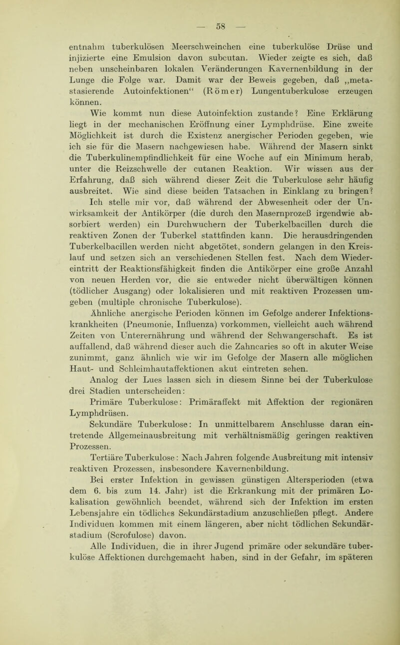 entnahm tuberkulösen Meerschweinchen eine tuberkulöse Drüse und injizierte eine Emulsioir davon subcutan. Wieder zeigte es sich, daß neben unscheinbaren lokalen Veränderungen Kavernenbildung in der Lunge die Folge war. Damit war der Beweis gegeben, daß ,,meta- stasierende Autoinfektionen“ (Römer) Lungentuberkulose erzeugen können. Wie kommt nun diese Autoinfektion zustande? Eine Erklärung liegt in der mechanischen Eröffnung einer Lymphdriise. Eine zweite Möglichkeit ist durch die Existenz anergischer Perioden gegeben, wie ich sie für die Masern nachgewiesen habe. Während der Masern sinkt die Tuberkulinempfindlichkeit für eine Woche auf ein Minimum herab, unter die Reizschwelle der cutanen Reaktion. Wir wissen aus der Erfahrung, daß sich während dieser Zeit die Tuberkulose sehr häufig ausbreitet. Wie sind diese beiden Tatsachen in Einklang zu bringen? Ich stelle mir vor, daß während der Abwesenheit oder der Un- wirksamkeit der Antikörper (die durch den Masernprozeß irgendwie ab- sorbiert werden) ein Durchwuchern der Tuberkelbacillen durch die reaktiven Zonen der Tuberkel stattfinden kann. Die herausdringenden Tuberkelbacillen werden nicht abgetötet, sondern gelangen in den Kreis- lauf und setzen sich an verschiedenen Stellen fest. Nach dem Wieder- eintritt der Reaktionsfähigkeit finden die Antikörper eine große Anzahl von neuen Herden vor, die sie entweder nicht überwältigen können (tödlicher Ausgang) oder lokalisieren und mit reaktiven Prozessen um- geben (multiple chronische Tuberkulose). Ähnliche anergische Perioden können im Gefolge anderer Infektions- krankheiten (Pneumonie, Influenza) Vorkommen, vielleicht auch während Zeiten von Unterernährung und während der Schwangerschaft. Es ist auffallend, daß während dieser auch die Zahncaries so oft in akuter Weise zunimmt, ganz ähnlich wie wir im Gefolge der Masern alle möglichen Haut- und Schleimhautaffektionen akut eintreten sehen. Analog der Lues lassen sich in diesem Sinne bei der Tuberkulose drei Stadien unterscheiden: Primäre Tuberkulose: Primäraffekt mit Affektion der regionären Lymphdrüsen. Sekundäre Tuberkulose: In unmittelbarem Anschlüsse daran ein- tretende Allgemeinausbreitung mit verhältnismäßig geringen reaktiven Prozessen. Tertiäre Tuberkulose: Nach Jahren folgende Ausbreitung mit intensiv reaktiven Prozessen, insbesondere Kavernenbildung. Bei erster Infektion in gew'issen günstigen Altersperioden (etwa dem 6. bis zum 14. Jahr) ist die Erkrankung mit der primären Lo- kalisation gewöhnlich beendet, während sich der Infektion im ersten Lebensjahre ein tödliches Sekundärstadium anzuschließen pflegt. Andere Individuen kommen mit einem längeren, aber nicht tödlichen Sekundär- stadium (Scrofulose) davon. Alle Individuen, die in ihrer Jugend primäre oder sekundäre tuber- kulöse Affektionen durchgemacht haben, sind in der Gefahr, im späteren