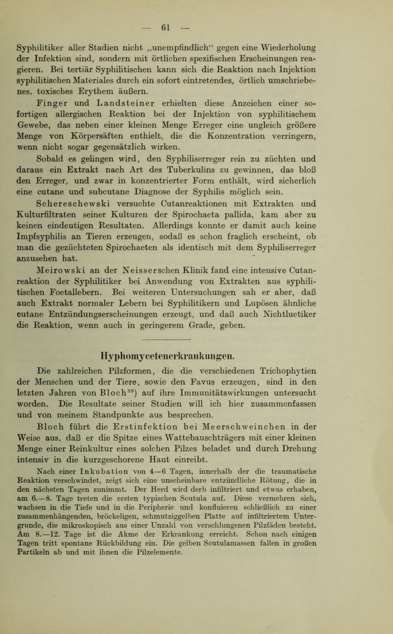 Syphilitiker aller Stadien nicht „unempfindlich“ gegen eine Wiederholung der Infektion sind, sondern mit örtlichen spezifischen Erscheinungen rea- gieren. Bei tertiär Syphilitischen kann sich die Reaktion nach Injektion syphilitischen Materiales durch ein sofort eintretendes, örtlich umschriebe- nes, toxisches Erythem äußern. Finger und Landsteiner erhielten diese Anzeichen einer so- fortigen allergischen Reaktion bei der Injektion von syphilitischem Gewebe, das neben einer kleinen Menge Erreger eine ungleich größere Menge von Körpersäften enthielt, die die Konzentration verringern, wenn nicht sogar gegensätzlich wirken. Sobald es gelingen wird, den Syphiliserreger rein zu züchten und daraus ein Extrakt nach Art des Tuberkulins zu gewinnen, das bloß den Erreger, und zwar in konzentrierter Form enthält, wird sicherlich eine cutane und subcutane Diagnose der Syphihs möglich sein. Schereschewski versuchte Cutanreaktionen mit Extrakten und Kulturfiltraten seiner Kulturen der Spirochaeta pallida, kam aber zu keinen eindeutigen Resultaten. Allerdings konnte er damit auch keine Impfsyphilis an Tieren erzeugen, sodaß es schon fraglich erscheint, ob man die gezüchteten Spirochaeten als identisch mit dem Syphiliserreger anzusehen hat. Meirowski an der Neisserschen Klinik fand eine intensive Cutan- reaktion der Syphilitiker bei Anwendung von Extrakten aus syphili- tischen Foetallebern. Bei weiteren Untersuchungen sah er aber, daß auch Extrakt normaler Lebern bei Syphilitikern und Lupösen ähnliche cutane Entzündungserscheinungen erzeugt, und daß auch Nichtluetiker die Reaktion, wenn auch in geringerem Grade, geben. Hypliomyceteiierkraiikiiiigeii. Die zahlreichen Pilzformen, die die verschiedenen Trichophytien der Menschen und der Tiere, sowie den Favus erzeugen, sind in den letzten Jahren von Bloch^®) auf ihre Immunitätswirkungen untersucht worden. Die Resultate seiner Studien will ich hier zusammenfassen und von meinem Standpunkte aus besprechen. Bloch führt die Erstinfektion bei Meerschweinchen in der Weise aus, daß er die Spitze eines Wattebauschträgers mit einer kleinen Menge einer Reinkultur eines solchen Pilzes beladet und durch Drehung intensiv in die kurzgeschorene Haut einreibt. Nach einer Inkubation von 4—6 Tagen, innerhalb der die traumatische Reaktion verschwindet, zeigt sich eine unscheinbare entzündliche Rötung, die in den nächsten Tagen zunimmt. Der Herd wird derb infiltriert und etwas erhaben, am 6.—8. Tage treten die ersten typischen Scutula auf. Diese vermehren sich, wachsen in die Tiefe und in die Peripherie und konfluieren schließlich zu einer zusammenhängenden, bröckeligen, schmutziggelben Platte auf infiltriertem Unter- gründe, die mikroskopisch aus einer Unzahl von verschlungenen PUzfäden besteht. Am 8.—12. Tage ist die Akme der Erkrankung erreicht. Schon nach einigen Tagen tritt spontane Rückbildung ein. Die gelben Scutulamassen fallen in großen Partikeln ab und mit ihnen die Pilzelemente.