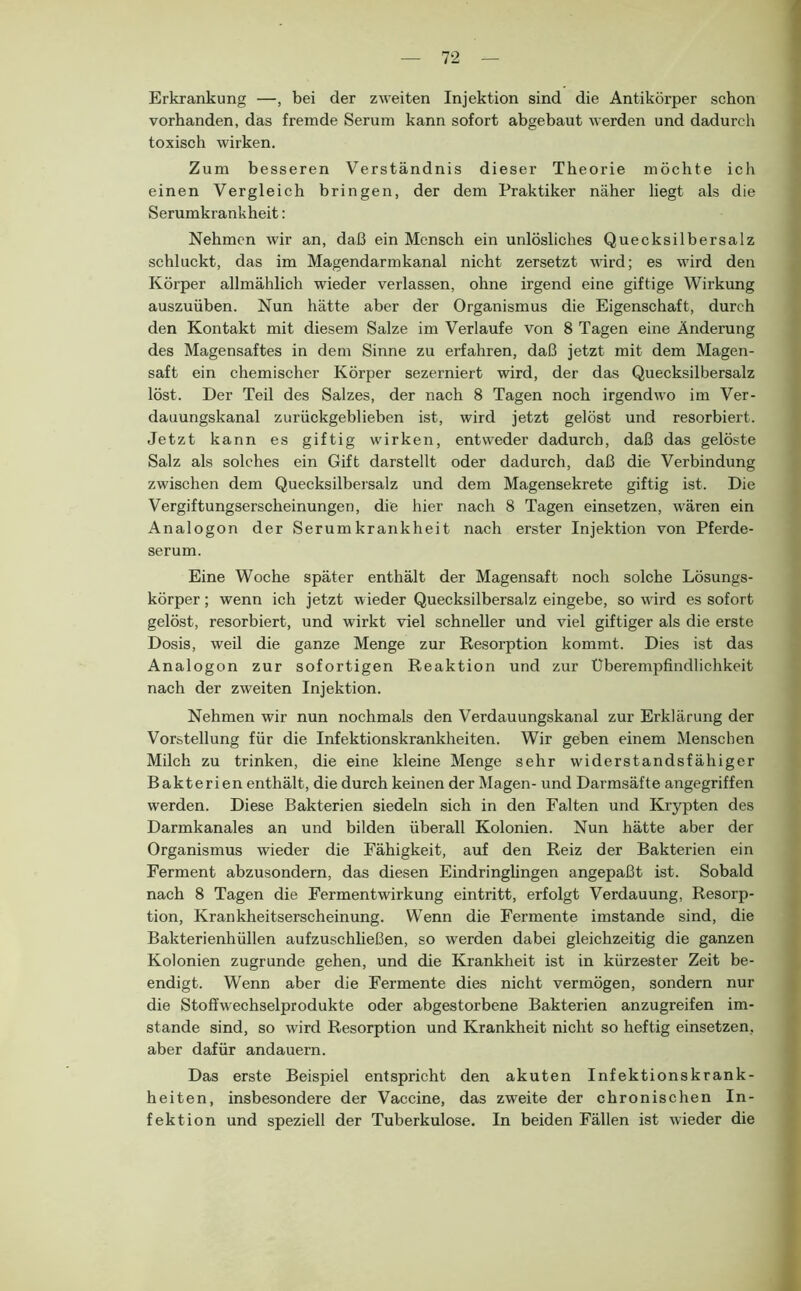 Erkrankung —, bei der zweiten Injektion sind die Antikörper schon vorhanden, das fremde Serum kann sofort abgebaut werden und dadurch toxisch wirken. Zum besseren Verständnis dieser Theorie möchte ich einen Vergleich bringen, der dem Praktiker näher liegt als die Serumkrankheit: Nehmen wir an, daß ein Mensch ein unlösliches Quecksilbersalz schluckt, das im Magendarmkanal nicht zersetzt wird; es wird den Körper allmählich wieder verlassen, ohne irgend eine giftige Wirkung auszuüben. Nun hätte aber der Organismus die Eigenschaft, durch den Kontakt mit diesem Salze im Verlaufe von 8 Tagen eine Änderung des Magensaftes in dem Sinne zu erfahren, daß jetzt mit dem Magen- saft ein chemischer Körper sezerniert wird, der das Quecksilbersalz löst. Der Teil des Salzes, der nach 8 Tagen noch irgendwo im Ver- dauungskanal zurückgeblieben ist, wird jetzt gelöst und resorbiert. Jetzt kann es giftig wirken, entweder dadurch, daß das gelöste Salz als solches ein Gift darstellt oder dadurch, daß die Verbindung zwischen dem Quecksilbersalz und dem Magensekrete giftig ist. Die Vergiftungserscheinungen, die hier nach 8 Tagen einsetzen, wären ein Analogon der Serumkrankheit nach erster Injektion von Pferde- serum. Eine Woche später enthält der Magensaft noch solche Lösungs- körper ; wenn ich jetzt wieder Quecksilbersalz eingebe, so wird es sofort gelöst, resorbiert, und wirkt viel schneller und viel giftiger als die erste Dosis, weil die ganze Menge zur Resorption kommt. Dies ist das Analogon zur sofortigen Reaktion und zur Überempfindlichkeit nach der zweiten Injektion. Nehmen wir nun nochmals den Verdauungskanal zur Erklärung der Vorstellung für die Infektionskrankheiten. Wir geben einem Menschen Milch zu trinken, die eine kleine Menge sehr widerstandsfähiger Bakterien enthält, die durch keinen der Magen- und Darmsäfte angegriffen werden. Diese Bakterien siedeln sich in den Falten und Krypten des Darmkanales an und bilden überall Kolonien. Nun hätte aber der Organismus wieder die Fähigkeit, auf den Reiz der Bakterien ein Ferment abzusondern, das diesen Eindringlingen angepaßt ist. Sobald nach 8 Tagen die Fermentwirkung eintritt, erfolgt Verdauung, Resorp- tion, Krankheitserscheinung. Wenn die Fermente imstande sind, die Bakterienhüllen aufzuschließen, so werden dabei gleichzeitig die ganzen Kolonien zugrunde gehen, und die Krankheit ist in kürzester Zeit be- endigt. Wenn aber die Fermente dies nicht vermögen, sondern nur die Stoffwechselprodukte oder abgestorbene Bakterien anzugreifen im- stande sind, so wird Resorption und Krankheit nicht so heftig einsetzen, aber dafür andauern. Das erste Beispiel entspricht den akuten Infektionskrank- heiten, insbesondere der Vaccine, das zweite der chronischen In- fektion und speziell der Tuberkulose. In beiden Fällen ist wieder die