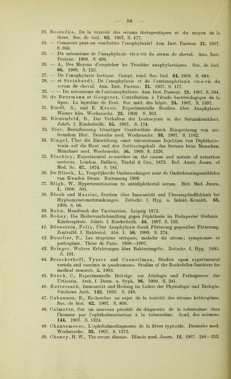 23. Besredka. De la toxicite des serums therapeutiques et du moyen de la doser. Soc. de biol. 62. 1907. S. 477. 24. — Comment peut-on combattre l’anaphylaxie? Ann. Inst. Pasteur. 21. 1907. S. 950. 25. — Du mecanisme de l’anaphylaxie vis-ä-vis du serum de cheval. Ann. Inst. Pasteur. 1908. S. 496. 26. — A-, Des Moyens d’empecher les Troubles anaphylactiques. Soc. de biol. 66. 1909. S. 125. 27. — De l’anaphylaxie lactique. Compt. rend. Soc. biol. 64. 1908. S. 888. 28. — et Steinhardt, De l’anaphylaxie et de l’antianaphylaxie vis-ä-vis du serum de cheval. Ann. Inst. Pasteur. 21. 1907. S. 117. 29. Du mecanisme de l’antianaphylaxie. Ann. Inst. Pasteur. 21. 1907. S. 384. 30. de Beurmann et Gougerot, Contribution ä l’etude bacteriologique de la lepre. La leproline de Rost. Soc. med. des hopit. 24. 1907. S. 1397. 31. Biedl, A., und E. Kraus, Experimentelle Studien über Anaphylaxie Wiener klin. Wochenschr. 22. 1909. S. 363. 32. Bienenfeld, B., Das Verhalten der Leukocyten in der Serumkrankheit. Jahrb. f. Kinderheilk. 65. 1907. S. 174. 33. Bier, Beeinflussung bösartiger Geschwülste durch Einspritzung von art- fremdem Blut. Deutsche med. Wochenschr. 33. 1907. S. 1162. 34. Bingel, Über die Einwirkung einer intracutanen Injektion von Diphtherie- • toxin auf die Haut und den Antitoxingehalt des Serums beim Menschen. Münchner med. Wochenschr. 56. 1909. S. 1326. 35. Blackley, Experimental researches on the causes and nature of catarrhus aestivus. London, Balliere, Tindal & Cox, 1873. Ref. Amer. Journ. of Med. Sc. 67. 1874. S. 181. 36. DeBlieck, L., Vergelijkende Onderzoekingen naar de Onderkenningsmiddelen van Kwaden Droes. Buitenzorg 1909 37. Bligh, W., Hypersensitization to antidiphtherial serum. Brit. Med. Joum. 1. 1908. 501. 38. Bloch und Massini, Studien über Immunität und Überempfindlichkeit hei Hyphomyzetenerkrankungen. Zeitschr. f. Hyg. u. Infekt.-Krankh. 63. 1909. S. 68. 39. Bohn, Handbuch der Vaccination. Leipzig 1875. 40. Bokay, Die Heilserumbehandlung gegen Diphtherie im Budapester Stefanie Kinderspitale. Jahrb. f. Kinderheilk. 44. 1897. S. 133. 4L Börnstein, Felix, Über Anaphylaxie durch Fütterung gegenüber Fütterung. Zentralbl. f. Bakteriol. Abt. 1. 50. 1909. S. 374. 42. Bourlier, P., Les eruptions seriques; maladie du serum; symptomes et pathogenie. These de Paris. 1906—1907. 43. Brieger, Weitere Erfahrungen über Bakteriengifte. Zeitschr. f. Hyg. 1895. S. 101. 44. Brinckerhoff, Tyzzer and Councilman, Studies upon experimental variola and vaccinia in quadrumana. Studies of the Rockefeller-Institute for medical research. 5. 1905. 45. Bruck, C., Experimentelle Beiträge zur Ätiologie und Pathogenese der ürticaria. Arch. f. Derm. u. Syph. 96. 1909. S. 241. 46. Buttersack, Immunität und Heilung im Lichte der Physiologie und Biologie. Virchows Arch. 142. 1895. S. 248. 47. Cabannes, E., Recherches au sujet de la toxicite des serums heterogenes. Soc. de biol. 62. 1907. S. 809. 48. Calmette, Sur un nouveau procede de diagnostic de la tuberculose chez l’homme par l’ophthalmoreaction ä la tuberculine. Acad. des Sciences. 144. 1907. S. 1324. 49. Chantemesse, L’ophthalmodiagnostic de la fievre typhoide. Deutsche med. Wochenschr. 33. 1907. S. 1572. 50. Cheney, H.W., The serum disease. Illinois med. Journ. 12. 1907. 248—253.