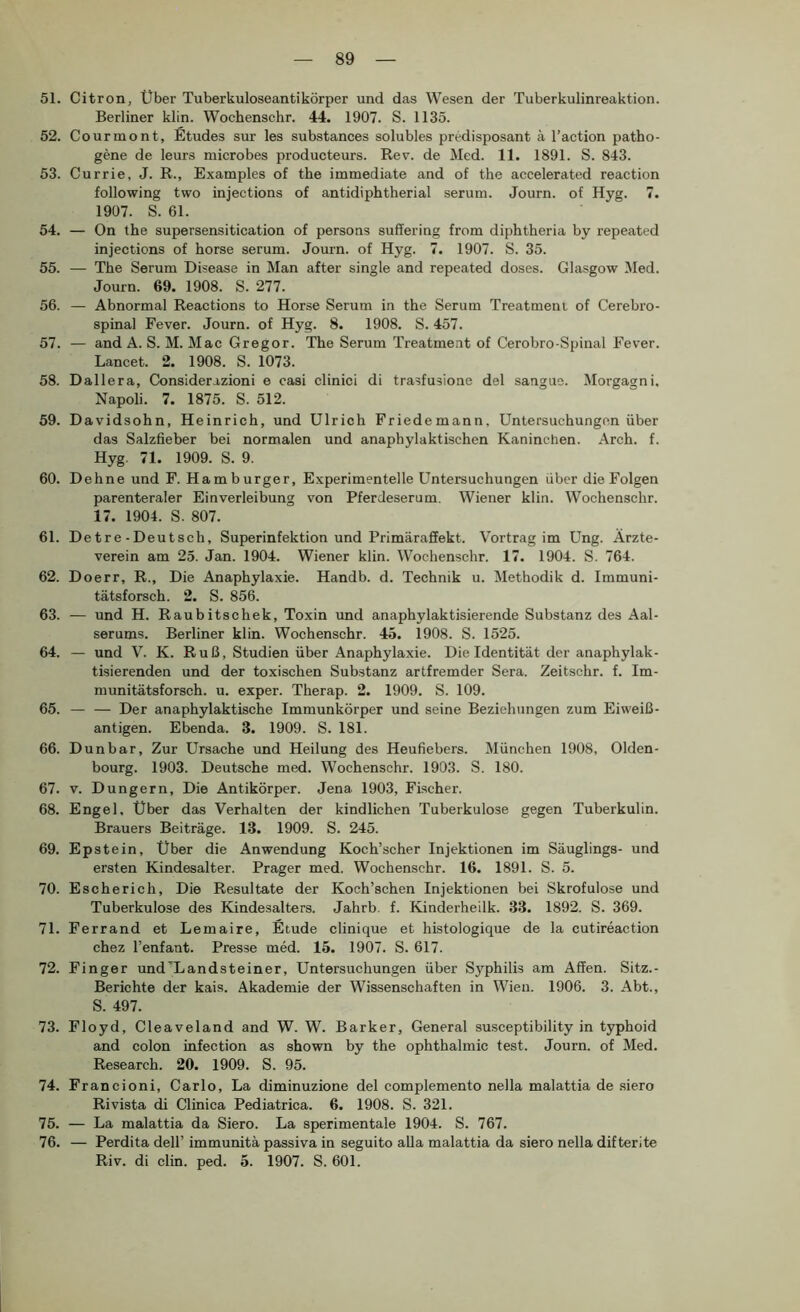 51. Citron, Über Tuberkuloseantikörper und das Wesen der Tuberkulinreaktion. Berliner klin. Wochenschr. 44. 1907. S. 1135. 52. Courmont, Etudes sur les substances solubles predisposant ä l’action patho- gene de leurs microbes producteurs. Rev. de Med. 11. 1891. S. 843. 53. Currie, J. R., Examples of the immediate and of the accelerated reaction following two injections of antidiphtherial seruni. Journ. of Hyg. 7. 1907. S. 61. 54. — On the supersensitication of persons suffering from diphtheria by repeated injections of horse serum. Journ. of Hyg. 7. 1907. S. 35. 55. — The Serum Disease in Man after single and repeated doses. Glasgow Med. Journ. 69. 1908. S. 277. 56. — Abnormal Reactions to Horse Serum in the Serum Treatment of Cerebro- spinal Fever. Journ. of Hyg. 8. 1908. S. 457. 57. — and A. S. M. Mac Gregor. The Serum Treatment of Cerobro-Spinal Fever. Lancet. 2. 1908. S. 1073. 58. Dallera, Considerazioni e casi clinici di trasfusione del sanguo. Morgagni. Napoli. 7. 1875. S. 512. 59. Davidsohn, Heinrich, und Ulrich Friedemann, Untersuchungen über das Salzfieber bei normalen und anaphylaktischen Kaninchen. Arch. f. Hyg, 71. 1909. S. 9. 60. Dehne und F. Hamburger, Experimentelle Untersuchungen über die Folgen parenteraler Einverleibung von Pfercleserum. Wiener klin. Wochenschr. 17. 1904. S. 807. 61. De t re - Deut sch, Superinfektion und Primäraffekt. Vortrag im Ung. Ärzte- verein am 25. Jan. 1904. Wiener klin. Wochenschr. 17. 1904. S. 764. 62. Doerr, R., Die Anaphylaxie. Handb. d. Technik u. Methodik d. Immuni- tätsforsch. 2. S. 856. 63. — und H. Raubitschek, Toxin und anaphylaktisierende Substanz des Aal- serums. Berliner klin. Wochenschr. 45. 1908. S. 1525. 64. — und V. K. Ruß, Studien über Anaphylaxie. Die Identität der anaphylak- tisierenden und der toxischen Substanz artfremder Sera. Zeitschr. f. Im- munitätsforsch. u. exper. Therap. 2. 1909. S. 109. 65. — — Der anaphylaktische Immunkörper und seine Beziehungen zum Eiweiß- antigen. Ebenda. 3. 1909. S. 181. 66. Dunbar, Zur Ursache und Heilung des Heufiebers. München 1908, Olden- bourg. 1903. Deutsche med. Wochenschr. 1903. S. 180. 67. V. Düngern, Die Antikörper. Jena 1903, Fischer. 68. Engel. Über das Verhalten der kindlichen Tuberkulose gegen Tuberkulin. Brauers Beiträge. 13. 1909. S. 245. 69. Epstein, Uber die Anwendung Koch’scher Injektionen im Säuglings- und ersten Kindesalter. Prager med. Wochenschr. 16. 1891. S. 5. 70. Escherich, Die Resultate der Koch’schen Injektionen bei Skrofulöse und Tuberkulose des Kindesalters. Jahrb. f. Kinderheilk. 33. 1892. S. 369. 71. Perrand et Lemaire, Etüde clinique et histologique de la cutireaction chez l’enfant. Presse med. 15. 1907. S. 617. 72. Finger und'Landsteiner, Untersuchungen über Syphilis am Affen. Sitz.- Berichte der kais. Akademie der Wissenschaften in Wien. 1906. 3. Abt., S. 497. 73. Floyd, Cleaveland and W. W. Barker, General susceptibility in typhoid and colon infection as shown by the ophthalmic test. Journ. of Med. Research. 20. 1909. S. 95. 74. Francioni, Carlo, La diminuzione del complemento nella malattia de siero Rivista di Clinica Pediatrica. 6. 1908. S. 321. 75. — La malattia da Siero. La sperimentale 1904. S. 767. 76. — Perdita dell’ immunitä passiva in seguito aUa malattia da siero nella difterite Riv. di clin. ped. 5. 1907. S. 601.