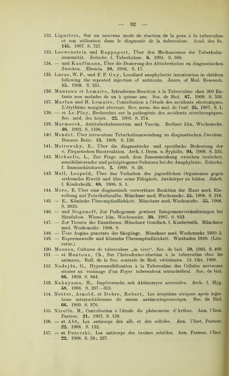 132. Lignieres, Sur un nouveau mode de reaction de la peau ä la tuberculine et son utilisation dans le diagnostic de la tuberculose. Acad. des Sc. 145. 1907. S. 727. 133. Loewenstein und Rappaport, Über den Mechanismus der Tuberkulin- immunität. Zeitschr. f. Tuberkulose. 6. 1904. S. 566. 134. — und Kauffmann, Über die Dosierung des Alttuberkulins zu diagnostischen Zwecken. Ebenda. 10. 1906. S. 17. 135. Lucas, W. P., und F. P. Gay, Localized anaphylactic intoxication in children following the repeated injection of antitoxin. Journ. of Med. Research. 15. 1909. S. 251. 136. Mantoux et Lemaire, Intradermo-Reaction ä la Tuberculine chez 300 En- fants non malades de un ä quinze ans. Soc. de Biol. 67. 1909. S. 356. 137. Marfan und H. Lemaire, Contribution ä l’etude des accidents serotoxiques. L’erytheme margine aberrant. Rev. mens, des mal. de l’enf. 25. 1907. S. 1. 138. — et Le Play, Recherches sur la pathogenie des accidents s5rotherapiques. Soc. med. des höpit. 22. 1905. S. 274. 139. Marmorek, Antituberkuloseserum und Vaccin. Berliner klin. Wochenschr. 40. 1903. S. 1108. 140. Mendel, Uber intracutane Tuberkulinanwendung zu diagnostischen Zwecken. Brauers Beitr. 13. 1909. S. 139. 141. Meirowsky, E., Über die diagnostische und spezifische Bedeutung der V. Pirquetschen Hautreaktion. Arch. f. Derm. u. Syphilis. 94. 1909. S. 335. 142. Michaelis, L., Zur Frage nach dem Zusammenhang zwischen toxischer, sensibilisierender und präzipitogener Substanz bei der Anaphylaxie. Zeitschr. f. Immunitätsforsch. 2. 1909. S. 29. 143. Moll, Leopold, Uber das Verhalten des jugendlichen Organismus gegen artfremdes Eiweiß und über seine Fähigkeit, Antikörper zu bilden. Jahrb. f. Kinderheilk. 68. 1908. S. 1. 144. Moro, E. über eine diagnostisch verwertbare Reaktion der Haut nach Ein- reibung mit Tuberkulinsalbe. Münchner med. Wochenschr. 55. 1908. S. 216. 145. — E., Klinische Überempfindlichkeit. Münchner med. Wochenschr. 55. 1908. S. 2025. 146. — und Doganoff, Zur Pathogenese gewisser Integument Veränderungen bei Skrofulöse. Wiener klin. Wochenschr. 30. 1907. S. 933. 147. — Zur Theorie des Exanthems. Münchner Gesellsch. f. Kinderheilk, Münchner med. Wochenschr. 1908. 9. 148. — Über Angina punctata der Säuglinge. Münchner med. Wochenschr. 1910. 5. 149. — Experimentelle und klinische Uberempfindlichkeit. Wiesbaden 1910. (Lite- ratur.) 150. Moussu, Cultures de tuberculose ,,in vivo“. Soc. de biol. 59. 1905. S. 409. 151. — et Mantoux, Ch., Sur ITntradermo-reaction ä la tuberculine chez les animaux. Bull, de la Soc. centrale de Med. veterinaire. 15. Okt. 1908. 152. Nadejde, G., Hypersensibilisation ä la Tuberculine des Cellules nerveuses situees au voisinage d’un Foyer tuberculeux intracerebral. Soc. de biol. 66. 1909. S. 944. 153. Nakayama, H., Impfversuche mit Aktinomyce asteroides. Arch. f. Hyg. 58. 1906. S. 207—313. 154. Netter, Arnold, et Debre, Robert, Les eruptions seriques apres injec- tions intrarachidiennes de serum antimeningococcique. Soc. de Biol. 66. 1909. S. 976. 155. Nicol le, M., Contribution ä l’etude du phenomene d’Arthus. Ann. ITnst. Pasteur. 21. 1907. S. 128. 156. — et Abt, Les anticorps des alb. et des cellules. Ann. ITnst. Pasteur. 22. 1908. S. 132. 157. — et Pozerski, Les anticorps des toxines solubles. Ann. Pasteur. ITnst. 22. 1908. S. 26; 237.