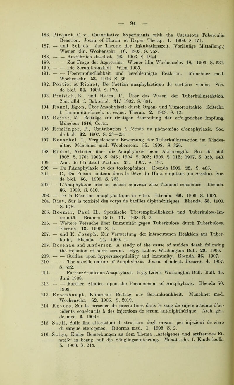 186. Pirquet, C. v., Quantitati're Experiments with the Cutaneous Tuberculin Reaction. Journ. of Pharm, et Exper. Therap. 1. 1909. S. 151. 187. — und Schick, Zur Theorie der Inkubationszeit. (Vorläufige Mitteilung.) Wiener klin. Wochenschr. 16. 1903. S. 758. 188. — — Ausführlich daselbst. 16. 1903. S. 1244. 189. Zur Frage der Aggressins. Wiener khn. Wochenschr. 18. 1905. S. 531. 190. — — Die Serumkrankheit. Wien 1905. 191. Überempfindlichkeit und beschleunigte Reaktion. Münchner med. Wochenschr. 53. 1906. S. 66. 192. Portier et Richet, De l’action anaphylactique de certains venins. Soc. de biol. 64. 1902. S. 170. 193. Preisich, K., und Heim, P., Über das Wesen der Tuberkulinreaktion. Zentralbl. f. Bakteriol. 31.] 1902. S. 681. 194. Ranzi, Egon, Über Anaphylaxie durch Organ- und Tumorextrakte. Zeitschr. f. Immunitätsforsch, u. exper. Therap. 2. 1909. S. 12. 195. Reiter, M., Beiträge zur richtigen Beurteilung der erfolgreichen Impfung. München 1846, Cotta. 196. Remlinger, P., Contribution ä l’etude du phenomene d’anaphylaxie. Soc. de biol. 62. 1907. S. 23—25. 197. Reuschel, L, Vergleichende Bewertung der Tuberkulinreaktion im Kindes- alter. Münchner med. Wochenschr. 55. 1908. S. 326. 198. Richet, Arbeiten über die Anaphylaxie beim Aktiniengift. Soc. de biol. 1902, S. 170; 1903, S. 246; 1904, S. 302; 1905, S. 112; 1907, S. 358, 643. 199. — Ann. de l’Institut Pasteur. 21. 1907. S. 497. 200. — De l’Anaphylaxie et des toxicogenines. Ebenda 1908. 22. S. 465. 201. — C., Du Poison contenu dans la Seve du Hura crepitans (ou Assaku). Soc. de biol. 66. 1909. S. 763. 202. — L’Anaphylaxie cree un poison nouveau chez l’animal sensibilise. Ebenda. 66. 1909. S. 810. 203. — De la Reaction anaphylactique in vitro. Ebenda. 66. 1909. S. 1005. 204. Rist, Sur la toxicite des corps de bacilles diphtheritiques. Ebenda. 55. 1903. S. 978. 205. Roemer, Paul H., Spezifische Überempfindlichkeit und Tuberkulose-Im- munität. Brauers Beitr. 11. 1908. S. 2. 206. — Weitere Versuche über Immunität gegen Tuberkulose durch Tuberkulose. Ebenda. 13. 1909. S. 1. 207. — und K. Joseph, Zur Verwertung der intracutanen Reaktion auf Tuber- kulin, Ebenda. 14. 1909. 1. 208. Rosenau and Anderson, A study of the cause of sudden death following the injection of horse serum. Hyg, Labor. Washington Bull. 29. 1906. 209. — — Studies upon hypersusceptibility and immunity. Ebenda. 36. 1907. 210. — — The specific nature of Anaphylaxis. Journ. of infect. diseases. 4. 1907. S. 552. 211. — —Further Studies on Anaphylaxis. Hyg. Labor. Washington Bull. Bull. 45. Juni 1908. 212. — — Further Studies upon the Phenomenon of Anaphylaxis. Ebenda 50. 1909. 213. Rosenhaupt, Klinischer Beitrag zur Serumkrankheit. Münchner med. Wochenschr. 52. 1905. S. 2019. 214. Rovere, Sur la presence de precipitines dans le sang de sujets atteints d’ac- cidents consecutifs ä des injections de serum antidiphtherique. Arch. g4n. de med. 6. 1906.“ 215. Saeli, Sülle fine alterazioni di struttura degli organi per injezioni de siero di sangue eterogeneo. Riforma med. 1. 1905. S. 2. 216. Salge, Einige Bemerkungen zu dem Thema „Arteigenes und artfremdes Ei- weiß“ in bezug auf die Säuglingsernährung. Monatsschr. f. Kinderheilk. 5. 1906. S. 213.