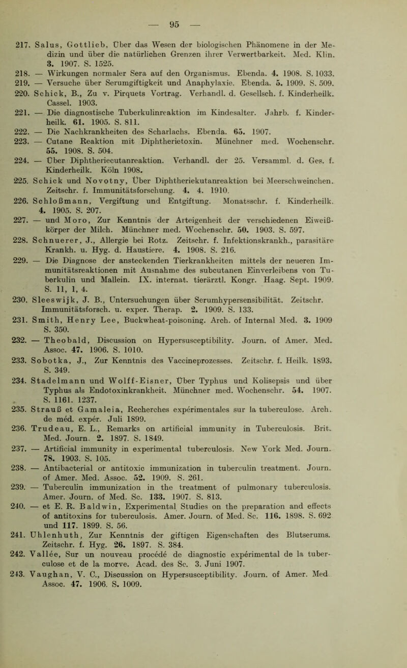 217. Salus, Gottlieb, Über das Wesen der biologischen Phänomene in der Me- dizin und über die natürlichen Grenzen ihrer Verwertbarkeit. Med. Kl in. 3. 1907. S. 1525. 218. — Wirkungen normaler Sera auf den Organismus. Ebenda. 4. 1908. S. 1033. 219. — Versuche über Serumgiftigkeit und Anaphylaxie. Ebenda. 5. 1909. S. 509. 220. Schick, B., Zu v. Pirquets Vortrag. Verhandl. d. Gesellsch. f. Kinderheilk. Cassel. 1903. 221. — Die diagnostische Tuberkulinreaktion im Kindesalter. Jahrb. f. Kinder- heilk. 61. 1905. S. 811. 222. — Die Nachkrankheiten des Scharlachs. Ebenda. 65. 1907. 223. — Cutane Reaktion mit Diphtherietoxin. Münchner med. Wochenschr. 55. 1908. S. 504. 224. — Über Diphtheriecutanreaktion. Verhandl. der 25. Versamml. d. Ges. f. Kinderheilk. Köln 1908. 225. Schick und Novotny, Uber Diphtheriekutanreaktion bei Meerschweinchen. Zeitschr. f. Immunitätsforschung. 4. 4. 1910. 226. Schloßmann, Vergiftung und Entgiftung. Monatsschr. f. Kinderheilk. 4. 1905. S. 207. 227. — und Moro, Zur Kenntnis der Arteigenheit der verschiedenen Eiweiß- körper der Milch. Münchner med. Wochenschr. 50. 1903. S. 597. 228. Schnuerer, J., Allergie bei Rotz. Zeitschr. f. Infektionskrankh., parasitäre Krankh. u. Hyg. d. Haustiere. 4. 1908. S. 216. 229. — Die Diagnose der ansteckenden Tierkrankheiten mittels der neueren Im- munitätsreaktionen mit Ausnahme des subcutanen Einverleibens von Tu- berkulin und Mallein. IX. Internat, tierärztl. Kongr. Haag. Sept. 1909. S. 11, 1, 4. 230. Sleeswijk, J. B., Untersuchungen über Serumhypersensibilität. Zeitschr. Immunitätsforsch, u. exper. Therap. 2. 1909. S. 133. 231. Smith, Henry Lee, Buckwheat-poisoning. Arch. of Internal Med. 3. 1909 S. 350. 232. — Theobald, Discussion on Hypersusceptibility. Journ. of Amer. Med. Assoc. 47. 1906. S. 1010. 233. Sobotka, J., Zur Kermtnis des Vaccineprozesses. Zeitschr. f. Heilk. 1893. S. 349. 234. Stadelmann und Wolff-Eisner, Uber Typhus und Kolisepsis und über Typhus als Endotoxinkrankheit. Münchner med. Wochenschr. 54. 1907. , S. 1161. 1237. 235. Strauß et Gamaleia, Recherches experimentales sur la tuberculose. Arch. de med. exper. Juli 1899. 236. Trudeau, E. L., Remarks on artificial immunity in Tuberculosis. Brit. Med. Journ. 2. 1897. S. 1849. 237. — Artificial immunity in experimental tuberculosis. New York Med. Journ. 78. 1903. S. 105. 238. — Antibacterial or antitoxic immunization in tuberculin treatment. Journ. of Amer. Med. Assoc. 52. 1909. S. 261. 239. — Tuberculin immunization in the treatment of pulmonary tuberculosis. Amer. Journ. of Med. Sc. 133. 1907. S. 813. 240. — et E. R. Baldwin, Experimental Studies on the preparation and effects of antitoxins for tuberculosis. Amer. Journ. of Med. Sc. 116. 1898. S. 692 und 117. 1899. S. 56. 241. ühlenhuth. Zur Kenntnis der giftigen Eigenschaften des Blutserums. Zeitschr. f. Hyg. 26. 1897. S. 384. 242. Vallee, Sur un nouveau procede de diagnostic experimental de la tuber- culose et de la morve. Acad. des Sc. 3. Juni 1907. 243. Vaughan, V. C., Discussion on Hypersusceptibility. Journ. of Amer. Med Assoc. 47. 1906. S. 1009.