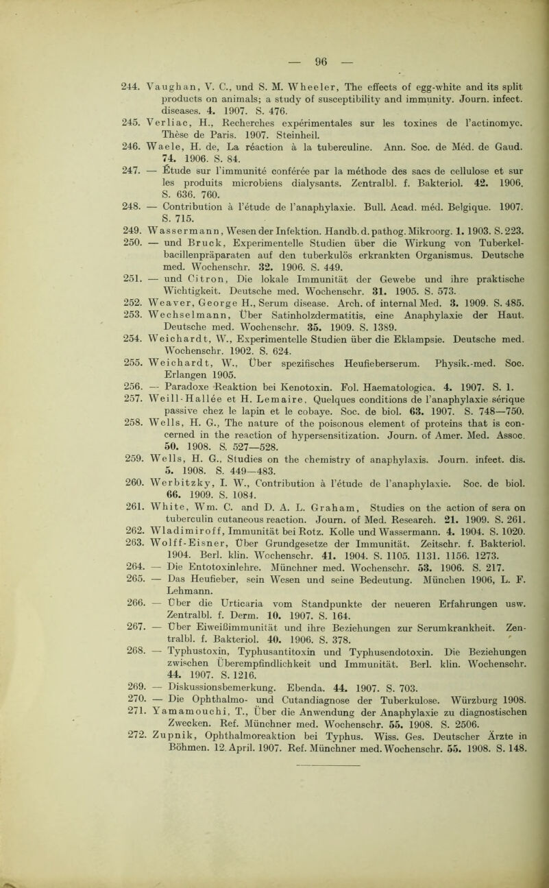 244. Vaughan, V. C., und S. M. Wheeler, The effects of egg-white and its split Products on animals; a study of susceptibility and immunity. Journ. infect. diseases. 4. 1907. S. 476. 245. Verliac, H., Recherches experimentales sur les toxines de l’actinomyc. These de Paris. 1907. Steinheil. 246. Waele, H. de, La reaction ä la tuberculine. Ann. Soc. de Med. de Gaud. 74. 1906. S. 84. 247. — Etüde sur l’immunite conferee par la methode des sacs de cellulose et sur les produits microbiens dialysants. Zentralbl. f. Bakteriol. 42. 1906. S. 636. 760. 248. — Contribution ä l’etude de l’anaphylaxie. Bull. Acad. med. Belgique. 1907. S. 715. 249. Wassermann, Wesen der Infektion. Handb.d. pathog.Mikroorg. 1. 1903. S.223. 250. — und Bruck, Experimentelle Studien über die Wirkung von Tuberkel- bacillenpräparaten auf den tuberkulös erkrankten Organismus. Deutsche med. Wochenschr. 32. 1906. S. 449. 251. — und Citron, Die lokale Immunität der Gewebe und ihre praktische Wichtigkeit. Deutsche med. Wochenschr. 31. 1905. S. 573. 252. Weaver, George H., Serum disease. Arch. of internal Med. 3. 1909. S. 485. 253. Wechselmann, Über Satinholzdermatitis, eine Anaphylaxie der Haut. Deutsche med. Wochenschr. 35. 1909. S. 1389. 254. Weichardt, W., Experimentelle Studien über die Eklampsie. Deutsche med. Wochenschr. 1902. S. 624. 255. Weichardt, W., Über spezifisches Heufieberserum. Physik.-med. Soc. Erlangen 1905. 256. — Paradoxe Reaktion bei Kenotoxin. Fol. Haematologica. 4. 1907. S. 1. 257. Weill-Hallee et H. Lemaire, Quelques conditions de l’anaphylaxie serique passive chez le lapin et le cobaye. Soc. de biol. 63. 1907. S. 748—750. 258. Wells, H. G., The nature of the poisonous element of proteins that is con- cerned in the reaction of hypersensitization. Journ. of Amer. Med. Assoc. 50. 1908. S. 527—528. 259. Wells, H. G., Studies on the chemistry of anaphylaxis. Journ. infect. dis. 5. 1908. S. 449—483. 260. Werbitzky, I. W., Contribution ä l’etude de l’anaphylaxie. Soc. de biol. 66. 1909. S. 1084. 261. White, Wm. C. and D. A. L. Graham, Studies on the action of sera on tuberculin cutaneous reaction. Journ. of Med. Research. 21. 1909. S. 261. 262. Wladimiroff, Immunität bei Rotz. Kolle und Wassermann. 4. 1904. S. 1020. 263. Wolff-Eisner, Über Grundgesetze der Immunität. Zeitschr. f. Bakteriol. 1904. Berl. klin. Wochenschr. 41. 1904. S. 1105. 1131. 1156. 1273. 264. — Die Entotoxinlehre. Münchner med. Wochenschr. 53. 1906. S. 217. 265. — Das Heufieber, sein Wesen und seine Bedeutung. München 1906, L. F. Lehmann. 266. — Über die ürticaria vom Standpunkte der neueren Erfahrungen usw. Zentralbl. f. Derm. 10. 1907. S. 164. 267. — Über Eiweißimmunität und ihre Beziehungen zur Serumkrankheit. Zen- tralbl. f. Bakteriol. 40. 1906. S. 378. 268. —■ Typhustoxin, Typhusantitoxin und Typhusendotoxin. Die Beziehungen zwischen Überempfindlichkeit und Immunität. Berl. klin. Wochenschr. 44. 1907. S. 1216. 269. — Diskussionsbemerkung. Ebenda. 44. 1907. S. 703. 270. — Die Ophthahno- und Cutandiagnose der Tuberkulose. Würzburg 1908. 271. Yamamouchi, T., Über die Anwendung der Anaphylaxie zu diagnostischen Zwecken. Ref. Münchner med. Wochenschr. 55. 1908. S. 2506. 272. Zupnik, Ophthalmoreaktion bei Typhus. Wiss. Ges. Deutscher Ärzte in Böhmen. 12. April. 1907. Ref. Münchner med. Wochenschr. 55. 1908. S. 148.