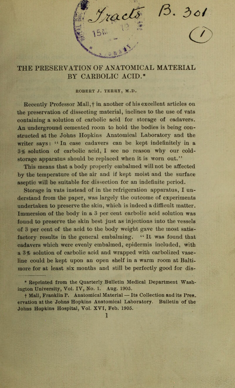 /3. 3^/ (2) THE PRESERVATION OF ANATOMICAL MATERIAL BY CARBOLIC ACID.* ROBERT J. TERRY, M.D. Recently Professor Mall,t in another of his excellent articles on the preservation of dissecting material, inclines to the use of vats containing a solution of carbolic acid for storage of cadavers. An underground cemented room to hold the bodies is being con- structed at the Johns Hopkins Anatomical Laboratory and the writer says: “In case cadavers can be kept indefinitely in a 3% solution of carbolic acid, I see no reason why our cold- storage apparatus should be replaced when it is worn out.” This means that a body properly embalmed will not be affected by the temperature of the air and if kept moist and the surface aseptic will be suitable for dissection for an indefinite period. Storage in vats instead of in the refrigeration apparatus, I un- derstand from the paper, was largely the outcome of experiments undertaken to preserve the skin, which is indeed a difficult matter. Immei'sion of the body in a 3 per cent carbolic acid solution was found to preserve the skin best just as injections into the vessels of 3 per cent of the acid to the body weight gave the most satis- factory results in the general embalming. “ It was found that cadavers which were evenly embalmed, epidermis included, with a 3% solution of carbolic acid and wrapped with carbolized vase- line could be kept upon an open shelf in a warm room at Balti- more for at least six months and still be perfectly good for dis- * Reprinted from the Quarterly Bulletin Medical Department Wash- ington University, Vol. IV, No. 1. Aug. 1905. t Mall, Franklin P. Anatomical Material — Its Collection and its Pres, ervation at the Johns Hopkins Anatomical Laboratory. Bulletin of the Johns Hopkins Hospital, Vol. XVI, Feb. 1906.