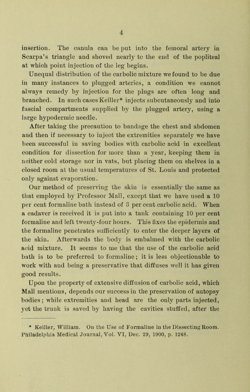 insertion. The caniila can be put into the femoral artery in Scarpa’s triangle and shoved nearly to the end of the popliteal at which point injection of the leg begins. Unequal distribution of the carbolic mixture we found to be due in many instances to plugged arteries, a condition we cannot always remedy by injection for the plugs are often long and branched. In such cases Keiller* injects subcutaneously and into fascial compartments supplied by the plugged artery, using a large hypodermic needle. After taking the precaution to bandage the chest and abdomen and then if necessary to inject the extremities separately we have been successful in saving bodies with carbolic acid in excellent condition for dissection for more than a year, keeping them in neither cold storage nor in vats, but placing them on shelves in a closed room at the usual temperatures of St. Louis and protected only against evaporation. Our method of preserving the skiu is essentially the same as that employed by Professor Mall, except that we have used a 10 per cent formaline bath instead of 3 per cent carbolic acid. When a cadaver is received it is put into a tank containing 10 per cent formaline and left twenty-four hours. This fixes the epidermis and the formaline penetrates sufficiently to enter the deeper layers of the skin. Afterwards the body is embalmed with the carbolic acid mixture. It seems to me that the use of the carbolic acid bath is to be preferred to formaline; it is less objectionable to work with aud being a preservative that diffuses well it has given good results. Upon the property of extensive diffusion of carbolic acid, which Mall mentions, depends our success in the preservation of autopsy bodies; while extremities and head are the only parts injected, yet the trunk is saved by having the cavities stuffed, after the * Keiller, William. On the Use of Formaline iu the Dissecting Koom. Philadelphia Medical Journal, Vol. VI, Dec. 29, 1900, p. 1248.