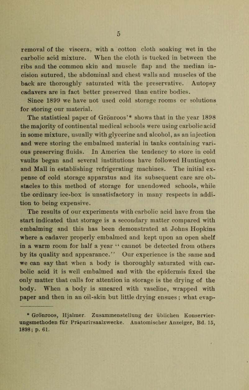 removal of the viscera, with a cotton cloth soaking wet in the carbolic acid mixture. When the cloth is tucked in between the ribs and the common skin and muscle flap and the median in- cision sutured, the abdominal and chest walls and muscles of the back are thoroughly saturated with the preservative. Autopsy cadavers are in fact better preserved than entire bodies. Since 1899 we have not used cold storage rooms or solutions for storing our material. The statistical paper of Gronroos’* shows that in the year 1898 the majority of continental medical schools were using carbolic acid in some mixture, usually with glycerine and alcohol, as an injection and were storing the embalmed material in tanks containing vari- ous preserving fluids. In America the tendency to store in cold vaults began and several institutions have followed Huntington and Mall in establishing refrigerating machines. The initial ex- pense of cold storage apparatus and its subsequent care are ob- stacles to this method of storage for unendowed schools, while the ordinary ice-box is unsatisfactory in many respects in addi- tion to being expensive. The results of our experiments with carbolic acid have from the start indicated that storage is a secondary matter compared with embalming and this has been demonstrated at Johns Hopkins where a cadaver properly embalmed and kept upon an open shelf in a warm room for half a year “ cannot be detected from others by its quality and appearance.” Our experience is the same and we can say that when a body is thoroughly saturated with car- bolic acid it is well embalmed and with the epidermis fixed the only matter that calls for attention in storage is the drying of the body. When a body is smeared with vaseline, wrapped with paper and then in an oil-skin but little drying ensues ; what evap- * Gronroos, Hjaimer. Zusammenstellung der ublicheii Konservier- ungsmethoden fiir Praparirsaalzwecke. Anatomischer Anzeiger, Bd. 15, 1898; p. 61.
