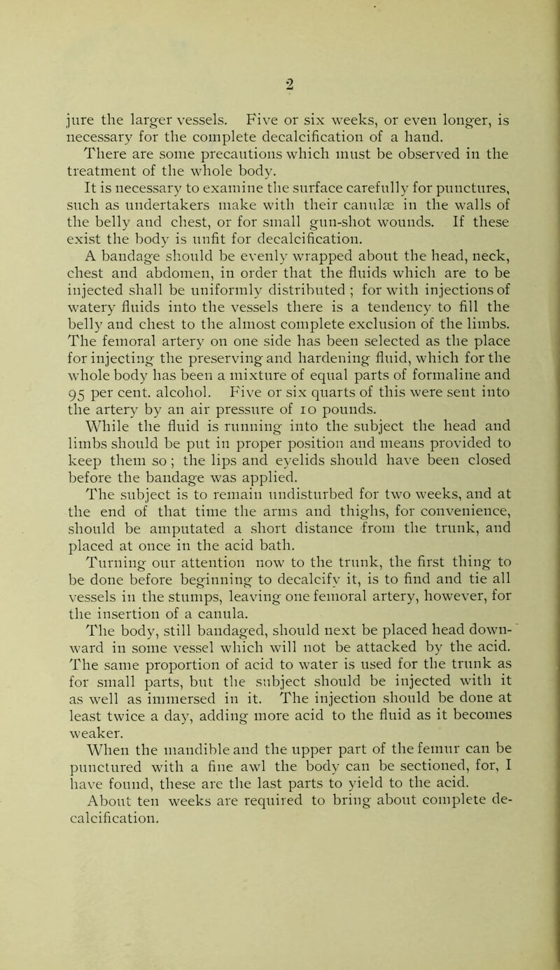 2 jure the larger vessels. Five or six weeks, or even longer, is necessary for the complete decalcification of a hand. There are some precautions which ninst be observed in the treatment of the whole body. It is necessary to examine the surface carefully for pnnctnres, snch as undertakers make with their cannlse in the walls of the belly and chest, or for small gnn-shot wounds. If these exist the body is nnfit for decalcification. A bandage should be evenly wrapped about the head, neck, chest and abdomen, in order that the fluids which are to be injected shall be iiniformly distributed ; for with injections of watery fluids into the vessels there is a tendency to fill the belly and chest to the almost complete exclusion of the limbs. The femoral artery on one side has been selected as the place for injecting the preserving and hardening fluid, which for the whole body has been a mixture of equal parts of formaline and 95 per cent, alcohol. Five or six quarts of this were sent into the artery by an air pressure of lo pounds. While the fluid is running into the subject the head and limbs should be put in proper position and means provided to keep them so; the lips and eyelids should have been closed before the bandage was applied. The subject is to remain undistiirbed for two weeks, and at the end of that time the arms and thighs, for convenience, should be amputated a short distance from the trnnk, and placed at once in the acid bath. Turning our attention now to the trunk, the first thing to be done before beginning to decalcify it, is to find and tie all vessels in the stumps, leaving one femoral artery, however, for the insertion of a canula. The body, still bandaged, should next be placed head down- ward in some vessel which will not be attacked by the acid. The same proportion of acid to water is used for the trunk as for small parts, bnt the subject should be injected with it as well as immersed in it. The injection shonld be done at least twice a day, adding more acid to the fluid as it becomes weaker. When the mandible and the upper part of the femur can be pnnctured with a fine awl the body can be sectioned, for, I have found, these are the last parts to yield to the acid. About ten weeks are required to bring about complete de- calcification.