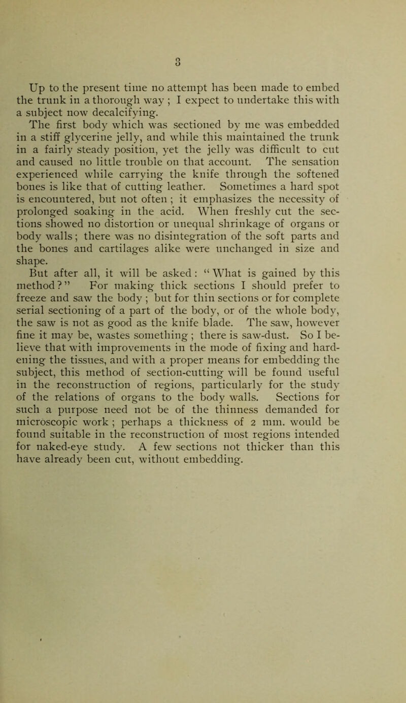 Up to the present time no attempt lias been made to embed the trunk in a thorough way ; I expect to undertake this with a subject now decalcifying. The first body which was sectioned by me was embedded in a stiff glycerine jelly, and while this maintained the trunk in a fairly steady position, yet the jelly was difficult to cut and caused no little trouble on that account. The sensation experienced while carrying the knife through the softened bones is like that of cutting leather. Sometimes a hard spot is encountered, but not often ; it emphasizes the necessity of prolonged soaking in the acid. When freshly cut the sec- tions showed no distortion or unequal shrinkage of organs or body walls; there was no disintegration of the soft parts and the bones and cartilages alike were unchanged in size and shape. But after all, it will be asked : “ What is gained by this method ? ” For making thick sections I should prefer to freeze and saw the body ; but for thin sections or for complete serial sectioning of a part of tire body, or of the whole body, the saw is not as good as the knife blade. The saw, however fine it may be, wastes something ; there is saw-dust. So I be- lieve that with improvements in the mode of fixing and hard- ening the tissues, and with a proper means for embedding the subject, this method of section-cutting will be found useful in the reconstruction of regions, particularly for the study of the relations of organs to the body walls. Sections for such a purpose need not be of the thinness demanded for microscopic work ; perhaps a thickness of 2 mm. would be found suitable in the reconstruction of most regions intended for naked-eye study. A few sections not thicker than this have already been cut, without embedding.