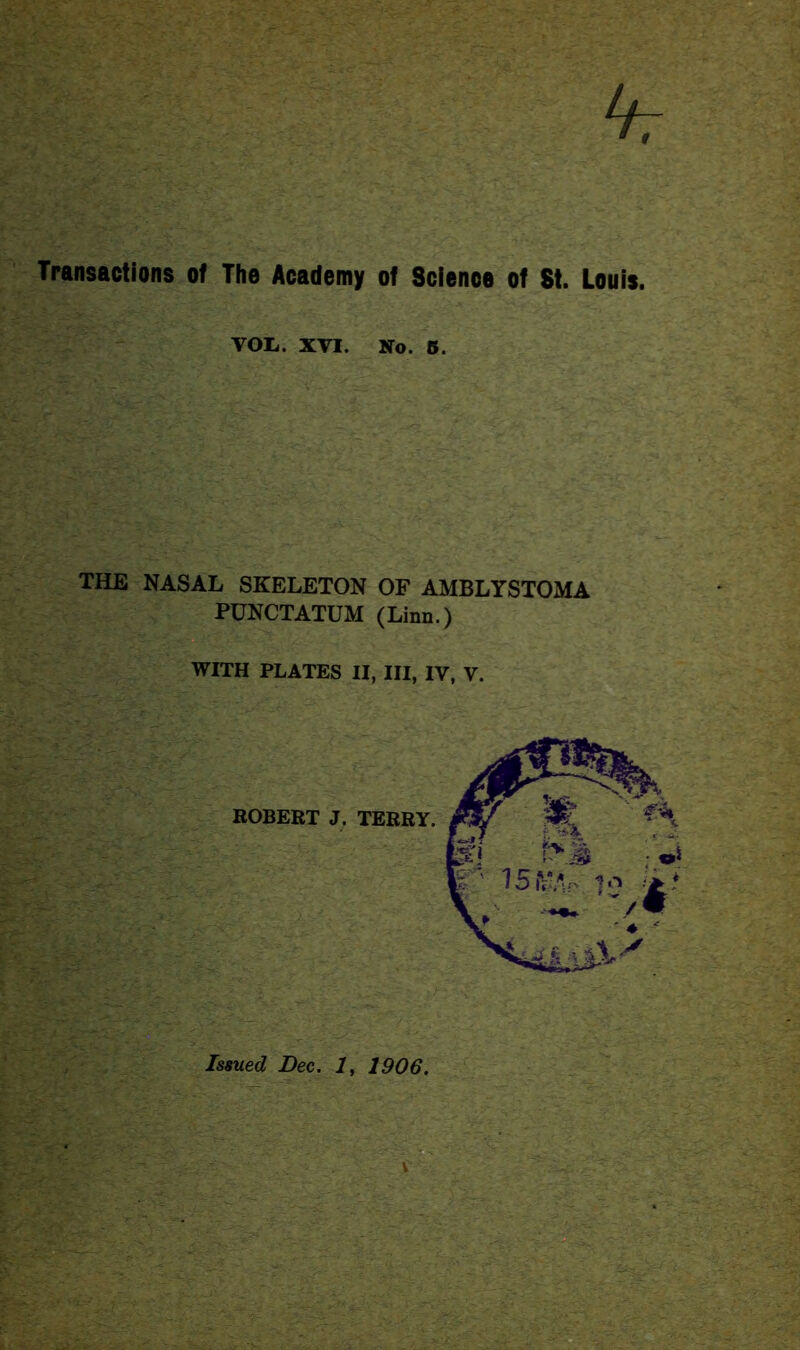 hr Transactions of The Academy of Science of 8t. Louis. VOI.. XVI. No. 5. THE NASAL SKELETON OF AMBLYSTOMA PUNCTATUM (Linn.) WITH PLATES II, III, IV, V. ROBERT J. TERRY. Issued Dec. 1, 1906.