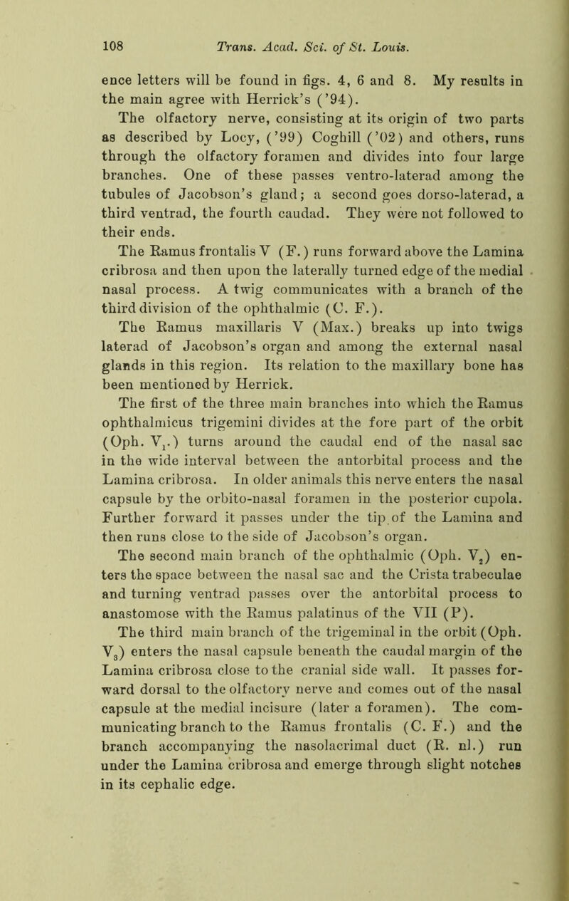 ence letters will be found in figs. 4, 6 and 8. My results in the main agree with Herrick’s (’94). The olfactory nerve, consisting at its origin of two parts as described by Locy, (’99) Coghill (’02) and others, runs through the olfactory foramen and divides into four large branches. One of these passes ventro-laterad among the tubules of Jacobson’s gland; a second goes dorso-laterad, a third ventrad, the fourth caudad. They were not followed to their ends. The Ramus frontalis V (F.) runs forward above the Lamina cribrosa and then upon the laterally turned edge of the medial nasal process. A twig communicates with a branch of the third division of the ophthalmic (C. F.). The Ramus maxillaris V (Max.) breaks up into twigs laterad of Jacobson’s organ and among the external nasal glands in this region. Its relation to the maxillary bone has been mentioned by Herrick. The first of the three main branches into which the Ramus ophthalmicus trigemini divides at the fore part of the orbit (Oph. Vj.) turns around the caudal end of the nasal sac in the wide interval between the antorbital process and the Lamina cribrosa. In older animals this nerve enters the nasal capsule by the orbito-nasal foramen in the posterior cupola. Further forward it passes under the tip of the Lamina and then runs close to the side of Jacobson’s organ. The second main branch of the ophthalmic (Oph. V^) en- ters the space between the nasal sac and the Crista trabeculae and turning ventrad passes over the antorbital process to anastomose with the Ramus palatinus of the VII (P). The third main branch of the trigeminal in the orbit (Oph. Vg) enters the nasal capsule beneath the caudal margin of the Lamina cribrosa close to the cranial side wall. It passes for- ward dorsal to the olfactory nerve and comes out of the nasal capsule at the medial incisure (later a foramen). The com- municating branch to the Ramus frontalis (C. F.) and the branch accompanying the nasolacrimal duct (R. nl.) run under the Lamina cribrosa and emerge through slight notches in its cephalic edge.