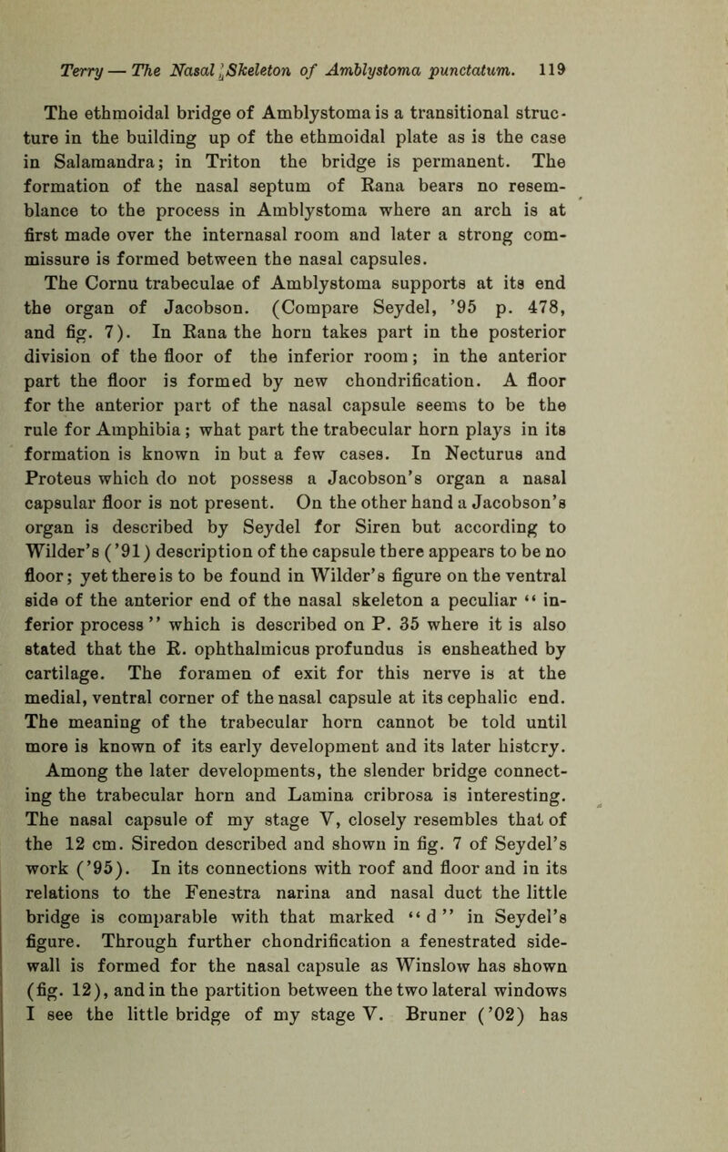 The ethmoidal bridge of Amblystoma is a transitional struc- ture in the building up of the ethmoidal plate as is the case in Salamandra; in Triton the bridge is permanent. The formation of the nasal septum of Rana bears no resem- blance to the process in Amblystoma where an arch is at first made over the internasal room and later a strong com- missure is formed between the nasal capsules. The Cornu trabeculae of Amblystoma supports at its end the organ of Jacobson. (Compare Seydel, ’95 p. 478, and fig. 7). In Rana the horn takes part in the posterior division of the floor of the inferior room; in the anterior part the floor is formed by new chondrification. A floor for the anterior part of the nasal capsule seems to be the rule for Amphibia ; what part the trabecular horn plays in its formation is known in but a few cases. In Necturus and Proteus which do not possess a Jacobson’s organ a nasal capsular floor is not present. On the other hand a Jacobson’s organ is described by Seydel for Siren but according to Wilder’s (’91) description of the capsule there appears to be no floor; yet there is to be found in Wilder’s figure on the ventral side of the anterior end of the nasal skeleton a peculiar “ in- ferior process” which is described on P. 35 where it is also stated that the R. ophthalmicus profundus is ensheathed by cartilage. The foramen of exit for this nerve is at the medial, ventral corner of the nasal capsule at its cephalic end. The meaning of the trabecular horn cannot be told until more is known of its early development and its later history. Among the later developments, the slender bridge connect- ing the trabecular horn and Lamina cribrosa is interesting. The nasal capsule of my stage V, closely resembles that of the 12 cm. Siredon described and shown in fig. 7 of Seydel’s work (’95). In its connections with roof and floor and in its relations to the Fenestra narina and nasal duct the little bridge is comparable with that marked “d” in Seydel’s figure. Through further chondrification a fenestrated side- wall is formed for the nasal capsule as Winslow has shown (fig. 12), and in the partition between the two lateral windows I see the little bridge of my stage V. Bruner (’02) has
