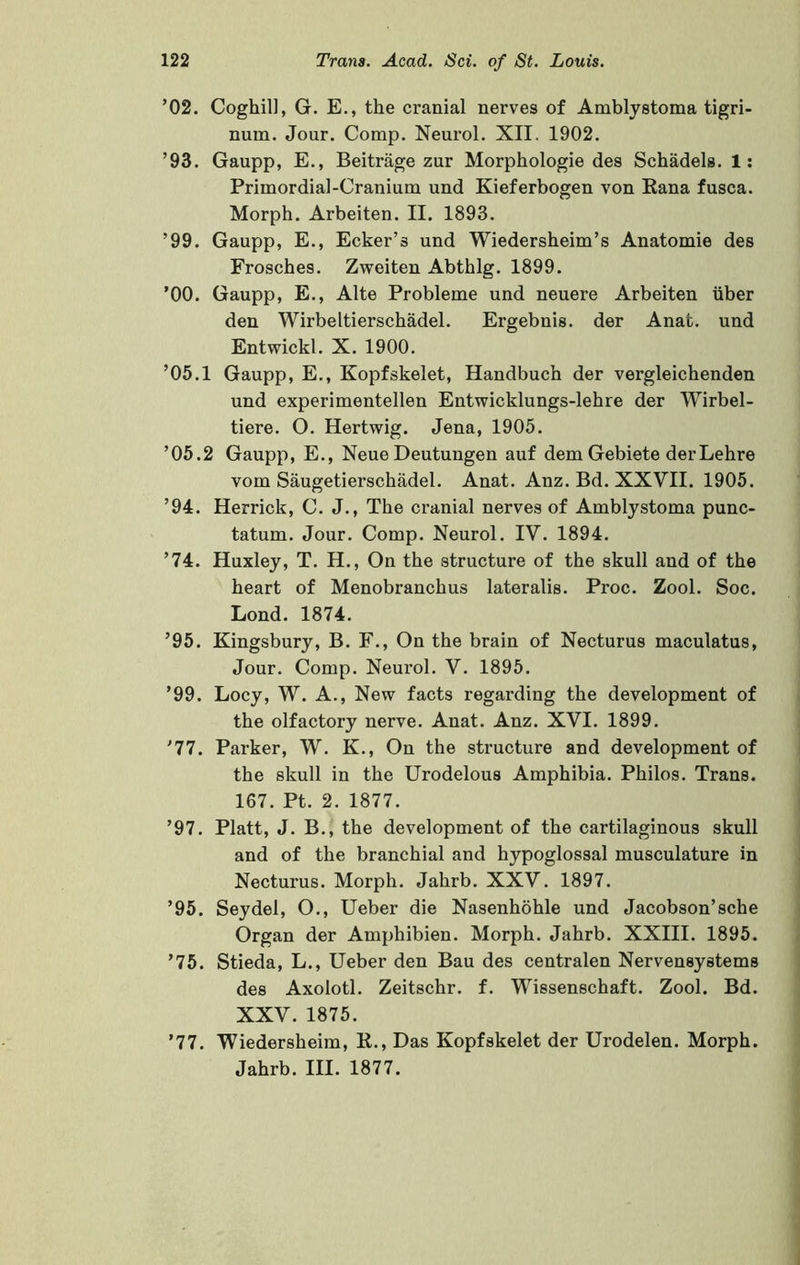 ’02. Coghil], G. E., the cranial nerves of Amblystoma tigri- num. Jour. Comp. Neurol. XII. 1902. ’93. Gaupp, E., Beitriige zur Morphologic des Schadels. 1: Primordial-Cranium und Kieferbogen von Kana fusca. Morph. Arbeiten. II. 1893. ’99. Gaupp, E., Ecker’s und Wiedersheim’s Anatomie des Frosches. Zweiten Abthlg. 1899. ’00. Gaupp, E., Alte Probleme und neuere Arbeiten liber den Wirbeltierschadel. Ergebnis. der Anat. und Entvpickl. X. 1900. ’05.1 Gaupp, E., Kopfskelet, Handbuch der vergleichenden und experimentellen Entwicklungs-lehre der Wirbel- tiere. O. Hertwig. Jena, 1905. ’05.2 Gaupp, E., Neue Deutungen auf dem Gebiete derLehre vom Saugetierschadel. Anat. Anz. Bd. XXVII. 1905. ’94. Herrick, C. J., The cranial nerves of Amblystoma punc- tatum. Jour. Comp. Neurol. IV. 1894. ’74. Huxley, T. H., On the structure of the skull and of the heart of Menobranchus lateralis. Proc. Zool. Soc. Lond. 1874. ’95. Kingsbury, B. F., On the brain of Necturus maculatus. Jour. Comp. Neurol. V. 1895. ’99. Locy, W. A., New facts regarding the development of the olfactory nerve. Anat. Anz. XVI. 1899. '77. Parker, W. K., On the structure and development of the skull in the Urodelous Amphibia. Philos. Trans. 167. Pt. 2. 1877. ’97. Platt, J. B., the development of the cartilaginous skull and of the branchial and hypoglossal musculature in Necturus. Morph. Jahrb. XXV. 1897. ’95. Seydel, O., Ueber die Nasenhohle und Jacobson’sche Organ der Amphibien. Morph. Jahrb. XXIII. 1895. ’75. Stieda, L., Ueber den Bau des centralen Nervensystems des Axolotl. Zeitschr. f. Wissenschaft. Zool. Bd. XXV. 1875. ’77. Wiedersheim, R., Das Kopfskelet der Urodelen. Morph. Jahrb. III. 1877.