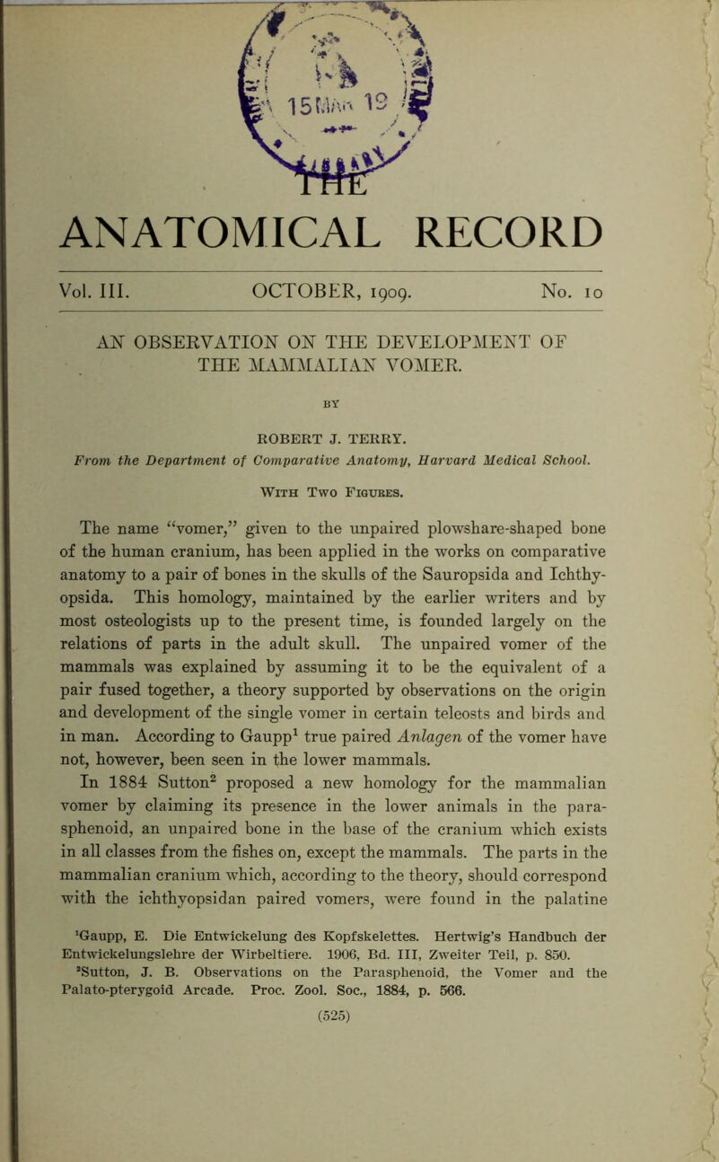 ANATOMICAL RECORD Vol. III. OCTOBER, 1909. No. 10 AN OBSERVATION ON THE DEVELOPMENT OF THE MAM^IALIAN VO^^IER. BY ROBERT J. TERRY. From the Department of Comparative Anatomy, Harvard Medical School. With Two Figures. The name ‘‘vomer,” given to the unpaired plowshare-shaped bone of the human cranium, has been applied in the works on comparative anatomy to a pair of bones in the skulls of the Sauropsida and Ichthy- opsida. This homology, maintained by the earlier writers and by most osteologists up to the present time, is founded largely on the relations of parts in the adult skull. The unpaired vomer of the mammals was explained by assuming it to be the equivalent of a pair fused together, a theory supported by observations on the origin and development of the single vomer in certain teleosts and birds and in man. According to Gaupp^ true paired Anlagen of the vomer have not, however, been seen in the lower mammals. In 1884 Sutton^ proposed a new homology for the mammalian vomer by claiming its presence in the lower animals in the para- sphenoid, an unpaired bone in the base of the cranium which exists in all classes from the fishes on, except the mammals. The parts in the mammalian cranium which, according to the theory, should correspond with the ichthyopsidan paired vomers, were found in the palatine ’Gaupp, E. Die Entwickelung des Kopfskelettes. Hertwig’s Handbuch der Entwickelungslebre der Wirbeltiere. 1906, Bd. Ill, Zweiter Teil, p. 850. ’Sutton, J. B. Observations on the Parasphenoid, the Vomer and the Palato-pterygoid Arcade. Proc. Zool. Soc., 1884, p. 566.