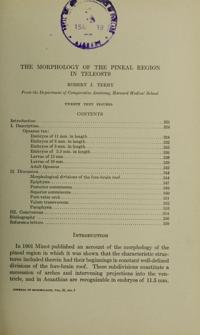 THE MORPHOLOGY OF THE PINEAL REGION IN TELEOSTS ROBERT J. TERRY From the Department of Comparative Anatomy, Harvard Medica' School TWENTY TEXT FIGURES CONTENTS Introduction I. Description Opsanus tau: Embryos of 11 mm. in length 324 Embryos of 8 mm. in length 332 Embryos of 5 mm. in length 335 Embryos of 3.5 mm. in length 335 Larvae of 15 mm Larvae of 19 mm 339 Adult Opsanus II. Discussion Morphological divisions of the fore-brain roof 344 Epiphysis 347 Posterior commissure 349 Superior commissure 359 Post-velar arch Velum transversum 352 Paraphysis 353 III. Conclusions 354 Bibliography Reference letters 359 Introduction In 1901 Minot published an account of the morphology of the pineal region in which it was shown that the characteristic struc- tures included therein had their beginnings in constant well-defined divisions of the fore-brain roof. These subdivisions constitute a succession of arches and intervening projections into the ven- tricle, and in Acanthias are recognizable in embryos of 11.5 mm. JOtTBNAL OF MORPHOL.OQT, VOL. 21, NO. 3