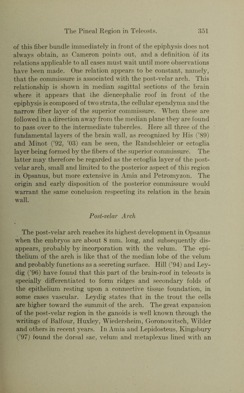 of this fiber bundle immediately in front of the epiphysis does not always obtain, as Cameron points out, and a definition of its relations applicable to all cases must wait until more observations have been made. One relation appears to be constant, namely, that the commissure is associated with the post-velar arch. This relationship is shown in median sagittal sections of the brain where it appears that the diencephalic roof in front of the epiphysis is composed of two strata, the cellular ependyma and the narrow fiber layer of the superior commissure. When these are followed in a direction away from the median plane they are found to pass over to the intermediate tubercles. Here all three of the fundamental layers of the brain wall, as recognized by His (’89) and Minot (’92, ’03) can be seen, the Randschleier or ectoglia layer being formed by the fibers of the superior commissure. The latter may therefore be regarded as the ectoglia layer of the post- velar arch, small and limited to the posterior aspect of this region in Opsanus, but more extensive in Amia and Petromyzon. The origin and early disposition of the posterior commissure would warrant the same conclusion respecting its relation in the brain wall. Post-velar Arch The post-velar arch reaches its highest development in Opsanus when the embryos are about 8 mm. long, and subsequently dis- appears, probably by incorporation with the velum. The epi- thelium of the arch is like that of the median lobe of the velum and probably functions as a secreting surface. Hill (’94) and Ley- dig (’96) have found that this part of the brain-roof in teleosts is specially differentiated to form ridges and secondary folds of the epithelium resting upon a connective tissue foundation, in some cases vascular. Leydig states that in the trout the cells are higher toward the summit of the arch. The great expansion of the post-velar region in the ganoids is well known through the writings of Balfour, Huxley, Wiedersheim, Goronowitsch, Wilder and others in recent years. In Amia and Lepidosteus, Kingsbury (’97) found the dorsal sac, velum and metaplexus lined with an