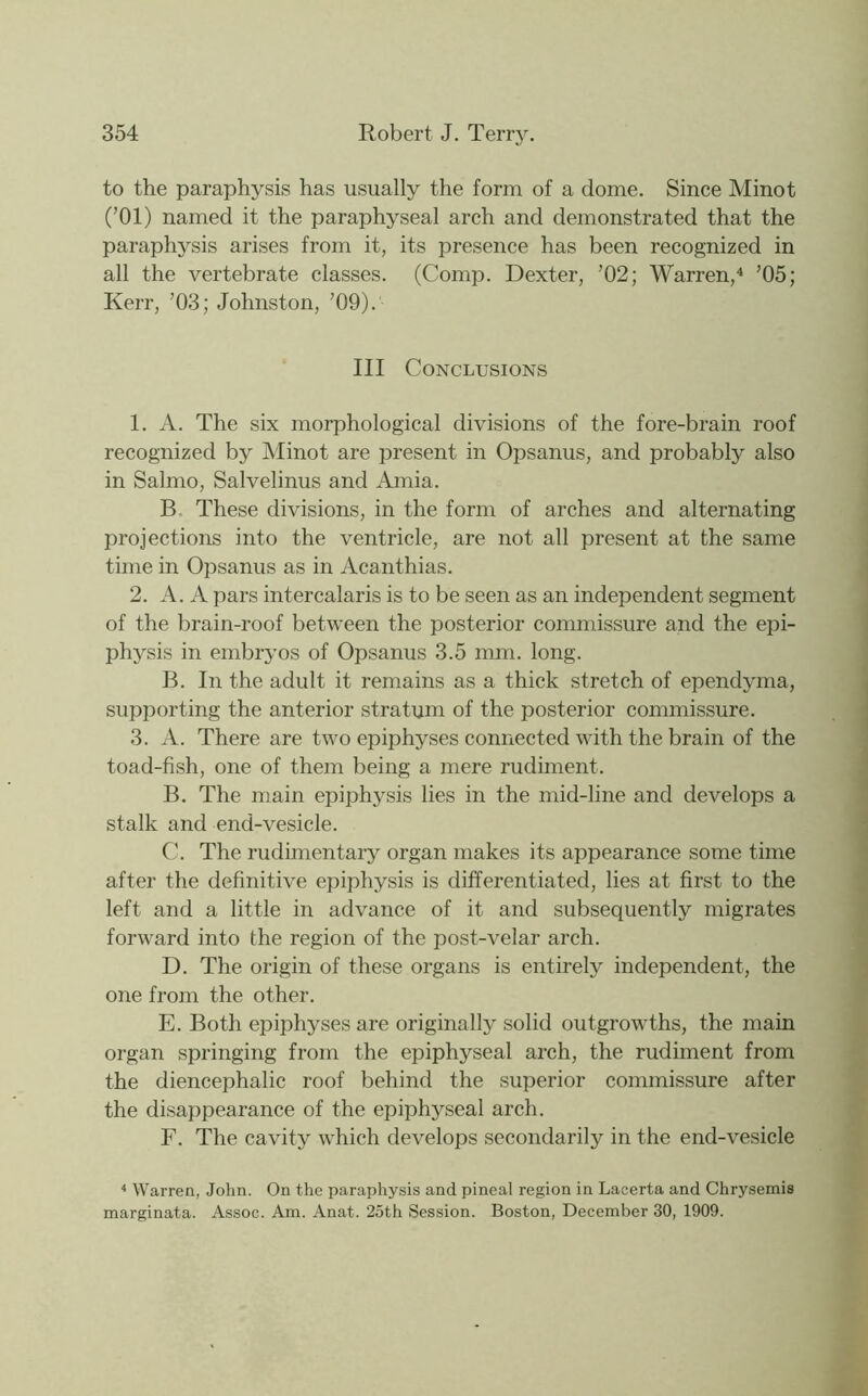 to the paraphysis has usually the form of a dome. Since Minot (’01) named it the paraphyseal arch and demonstrated that the paraphysis arises from it, its presence has been recognized in all the vertebrate classes. (Comp. Dexter, ’02; Warren,^ ’05; Kerr, ’03; Johnston, ’09). Ill Conclusions 1. A. The six morphological divisions of the fore-brain roof recognized by Minot are present in Opsanus, and probably also in Salmo, Salvelinus and Amia. B. These divisions, in the form of arches and alternating projections into the ventricle, are not all present at the same time in Opsanus as in Acanthias. 2. A. A pars intercalaris is to be seen as an independent segment of the brain-roof between the posterior commissure and the epi- physis in embryos of Opsanus 3.5 mm. long. B. In the adult it remains as a thick stretch of ependjuna, supporting the anterior stratum of the posterior commissure. 3. A. There are two epiphyses connected with the brain of the toad-fish, one of them being a mere rudiment. B. The main epiphysis lies in the mid-line and develops a stalk and end-vesicle. C. The rudimentary organ makes its appearance some time after the definitive epiphysis is differentiated, lies at first to the left and a little in advance of it and subsequently migrates forward into the region of the post-velar arch. D. The origin of these organs is entirely independent, the one from the other. E. Both epiphyses are originally solid outgrowths, the main organ springing from the epiphyseal arch, the rudiment from the diencephalic roof behind the superior commissure after the disappearance of the epiphyseal arch. F. The cavity which develops secondarily in the end-vesicle ^ Warren, John. On the paraphysis and pineal region in Lacerta and Chrysemis marginata. Assoc. Am. Anat. 2oth Session. Boston, December 30, 1909.