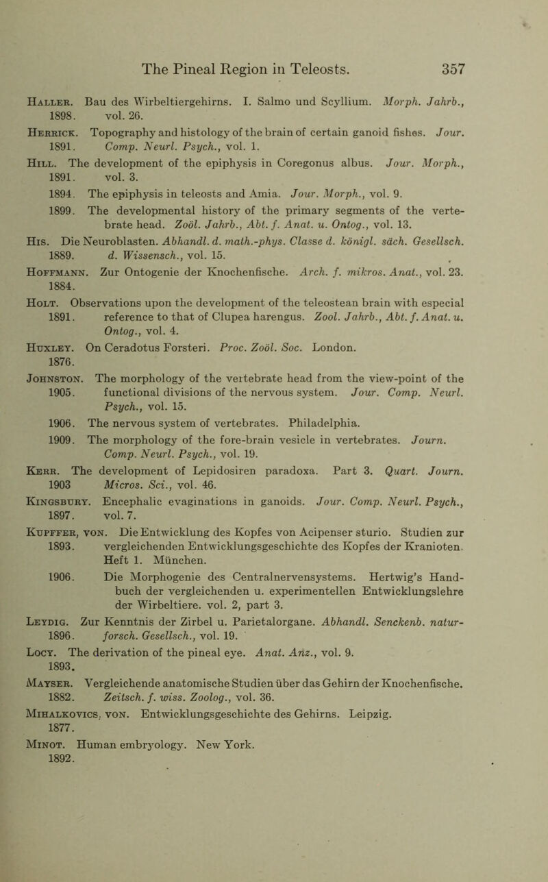 Haller. Bau des Wirbeltiergehirns. I. Salmo und Scyllium. Morjih. Jahrb., 1898. vol. 26. Herrick. Topography and histology of the brain of certain ganoid fishes. Jour. 1891. Comp. Neurl. Psych., vol. 1. Hill. The development of the epiphysis in Coregonus albus. Jour. Morph., 1891. vol. 3. 1894. The epiphysis in teleosts and Amia. Jour. Morph., vol. 9. 1899. The developmental history of the primary segments of the verte- brate head. Zool. Jahrb., Abt. f. Anat. u. Ontog., vol. 13. His. Die Neuroblasten. Abhandl. d. math.-phys. Classe d. konigl. sdch. Gesellsch. 1889. d. Wissensch., vol. 15. Hoffmann. Zur Ontogenie der Knochenfische. Arch. f. mikros. Anat., vol. 23. 1884. Holt. Observations upon the development of the teleostean brain with especial 1891. reference to that of Clupea harengus. Zool. Jahrb., Abt. f. Anat. u. Ontog., vol. 4. Huxley. On Ceradotus Forsteri. Proc. Zool. Soc. London. 1876. Johnston. The morphology of the vertebrate head from the view-point of the 1905. functional divisions of the nervous system. Jour. Comp. Neurl. Psych., vol. 15. 1906. The nervous system of vertebrates. Philadelphia. 1909. The morphology of the fore-brain vesicle in vertebrates. Journ. Comp. Neurl. Psych., vol. 19. Kerr. The development of Lepidosiren paradoxa. Part 3. Quart. Journ. 1903 Micros. Sci., vol. 46. Kingsbury. Encephalic evaginations in ganoids. Jour. Comp. Neurl. Psych., 1897. vol. 7. KuPFFER, VON. DieEntwicklung des Kopfes von Acipenser sturio. Studien zur 1893. vergleichenden Entwicklungsgeschichte des Kopfes der Kranioten. Heft 1. Miinchen. 1906. Die Morphogenie des Centralnervensystems. Hertwig’s Hand- buch der vergleichenden u. experimentellen Entwicklungslehre der Wirbeltiere. vol. 2, part 3. Leydig. Zur Kenntnis der Zirbel u. Parietalorgane. Abhandl. Senckenb. natur- 1896. forsch. Gesellsch., vol. 19. Locy. The derivation of the pineal eye. Anat. Am., vol. 9. 1893. Mayser. Vergleichende anatomische Studien iiber das Gehirn der Knochenfische. 1882. Zeitsch. f. wiss. Zoolog., vol. 36. Mihalkovics. von. Entwicklungsgeschichte des Gehirns. Leipzig. 1877. Minot. Human embrj'ology. New York. 1892.