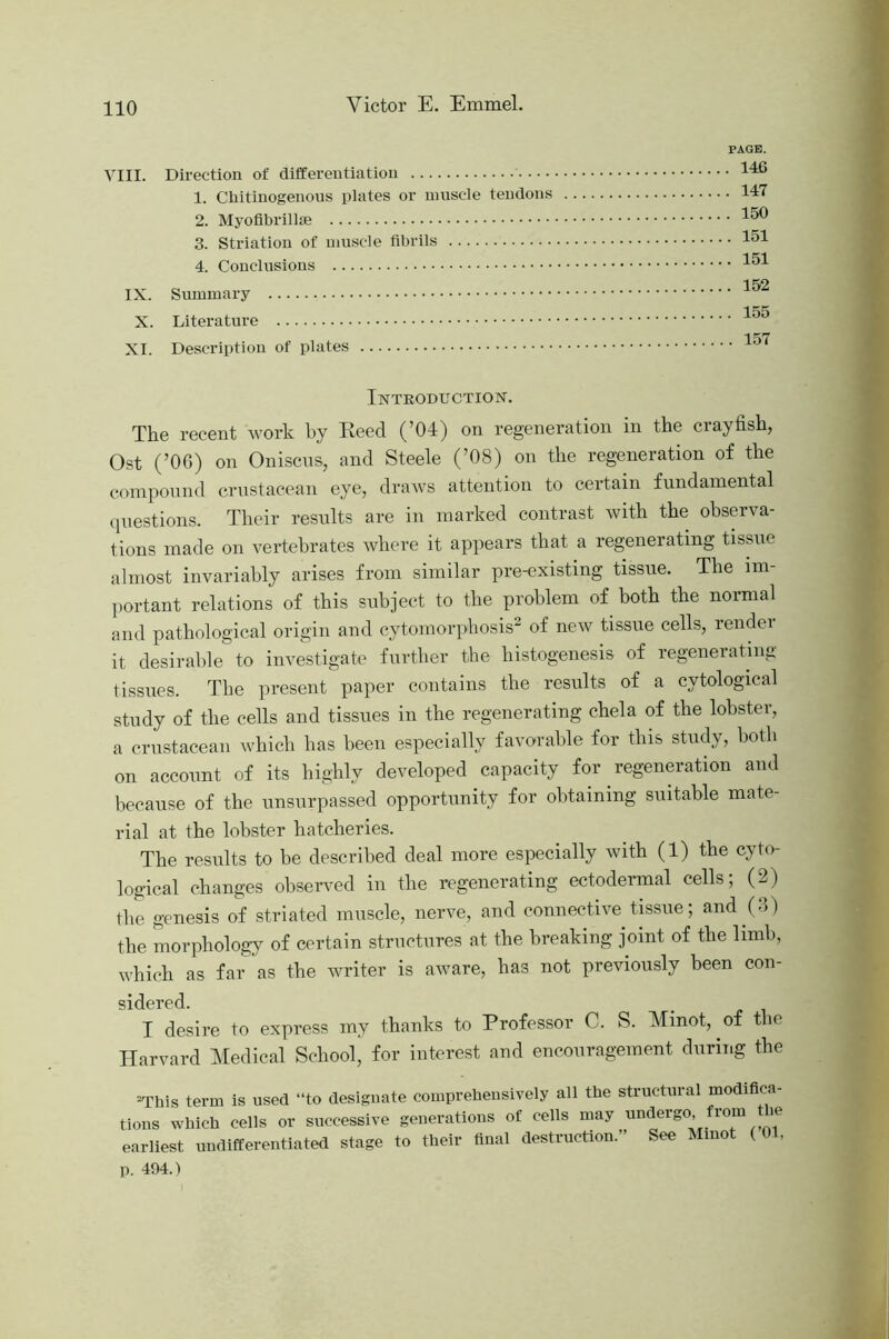 PAGE. 14C iii. 147 150 O. otriatlOU Ot 1J1US«CH3 llUl lla 151 152 IX. 155 X. XI. 157 Introduction. The recent Avork by Eeed (’04) on regeneration in the crayfish, Ost (’06) on Oniscus, and Steele (’08) on the regeneration of the compound crustacean eye, draAvs attention to certain fundamental (piestions. Their results are in marked contrast Avith the ohserAm- tions made on vertebrates Avhere it appears that a regenerating tissue almost invariably arises from similar pre-existing tissue. The im- portant relations of this subject to the problem of both the normal and pathological origin and cytomorphosis^ of neAV tissue cells, rendei it desirable to investigate further the histogenesis of regenerating tissues. The present paper contains the results of a cytological study of the cells and tissues in the regenerating chela of the lobster, a crustacean Avhich has been especially favorable for this study, both on account of its bighly developed capacity for regeneration and because of the unsurpassed opportunity for obtaining suitable mate- rial at the lobster hatcheries. The results to be described deal more especially Avith (1) the cyto- logical changes obserA^ed in the regenerating ectodermal cells, (2) the genesis of striated muscle, nerve, and connective tissue; and (6) the morphology of certain structures at the breaking joint of the limb, Avhieh as far as the Avriter is aAvare, has not previously been con- sidered. I desire to express my thanks to Professor C. S. Minot, of the Harvard Medical School’ for interest and encouragement during the “This term is used “to designate comprehensively all the structural modifica- tions which cells or successive generations of cells may undergo, lom ie earliest undifferentiated stage to their final destruction.” See Minot ( 01, p. 494.)