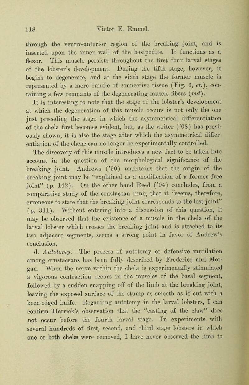 through the ventro-anterior region of the breaking joint, and is inserted upon the inner wall of the basipodite. It functions as a flexor. This muscle persists throughout the first four larval stages of the lobster’s development. During the fifth stage, however, it begins to degenerate, and at the sixth stage the former muscle is represented by a mere bundle of connective tissue (Fig. 6, ct.), con- taining a few remnants of the degenerating muscle fibers (md). It is interesting to note that the stage of the lobster’s development at which the degeneration of this muscle occurs is not only the one just preceding the stage in which the asymmetrical differentiation of the chela first becomes evident, but, as the writer (’08) has previ- ously shown, it is also the stage after which the asymmetrical differ- entiation of the chelaB can no longer be experimentally controlled. The discovery of this muscle introduces a new fact to be taken into account in the question of the morphological significance of the breaking joint. Andrews (’00) maintains that the origin of the breaking joint may be “explained as a modification of a former free joint” (p. 142). On the other hand Eeed (’04) concludes, from a comparative study of the crustacean limb, that it “seems, therefore, erroneous to state that the breaking joint corresponds to the lost joint” (p. 311). Without entering into a discussion of this question, it may be observed that the existence of a muscle in the chela of the larval lobster which crosses the breaking joint and is attached to its two adjacent segments, seems a strong point in favor of Andrew’s conclusion. d. Autotomy.—The process of autotomy or defensive mutilation among crustaceans has been fully described by Eredericq and Mor- gan. When the nerve within the chela is experimentally stimulated a vigorous contraction occurs in the muscles of the basal segment, followed by a sudden snapping off of the limb at the breaking joint, leaving the exposed surface of the stump as smooth as if cut Avith a keen-edged knife. Eegarding autotomy in the larval lobsters, I can confirm Herrick’s observation that the “casting of the claw” does not occur before the fourth larval stage. In experiments with several hundreds of first, second, and third stage lobsters in Avhich one or both chelae were removed, I ha\'e never observed the limb to