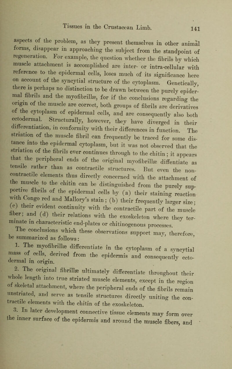 aspects of the problem, as they present themselves in other animal forms, disappear in approaching the subject from the standpoint of regeneration. For example, the question whether the fibrils by which muscle attachment is accomplished are inter- or intra-cellular with reference to the epidermal cells, loses much of its significance here on account of the syncytial structure of the cytoplasm. Genetically, there is perhaps no distinction to be drawn between the purely epider- mal fibrils and the myofibrillse, for if the conclusions regarding the origin of the muscle are correct, both groups of fibrils are derivadves 0 t e cytoplasm of epidermal cells, and are consequently also both ectodermal. Stnictiirally, however, they have diverged in their differentiation, in conformity with their differences in function. The striation of the muscle fibril can frequently be traced for some dis- tance into the epidermal cytoplasm, but it was not observed that the striation of the fibrils ever continues through to the chitin; it appears t at the peripheral ends of the original myofibrillie diffentiate as tensile rather than as contractile structures. But even the non- contractile elements thus directly concerned with the attachment of the muscle to the chitin can be distinguished from the purely sup- ports fibrils of the epidermal cells by (a) their staining reaction with Congo red and Mallory’s stain; (b) their frequently larger size; (c) their evident continuity with the contractile part of the muscle fiber; and (d) their relations with the exoskeleton where they ter- minate in characteristic end-plates or chitinogenous processes. e conclusions which these observations support mav, therefore be summarized as follows: “ ’ 1. The lyoflbrillie diflferentiate in the cytoplasm of a syncytial mass of cells, derived from the epidermis and consequently ecto- dermal in origin. 2 The original fibrillse ultimately differentiate throughout their M 10 e length into true striated muscle elements, except in the region 0 skeletal attachment, where the peripheral ends of the fibrils remain unstriated, and serve as tensile structures directly uniting the con- tractile elements with the chitin of the exoskeleton. 3.^ In later development connective tissue elements may form over the inner surface of the epidermis and around the musele fibers, and