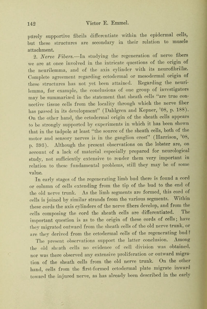 purely supportive fibrils differentiate witbin the epidermal cells, but these structures are secondary in their relation to muscle attachment. 2. Nerve Fibers.—In studying the regeneration of nerve fibers we are at once involved in the intricate questions of the origin of the neurilemma, and of the axis cylinder with its neurofibrillse. Complete agreement regarding ectodermal or mesodermal origin of these structures has not yet been attained. Regarding the neuri- lemma, for example, the conclusions of one group of investigators may be summarized in the statement that sheath cells “are true con- nective tissue cells from the locality through which the nerve fiber has passed in its development” (Dahlgren and Kepner, ’08, p. 188). On the other hand, the ectodermal origin of the sheath cells appears to be strongly supported by experiments in which it has been shown that in the tadpole at least “the source of the sheath cells, both of the motor and sensory nerves is in the ganglion crest” (Harrison, ’08, p. 393). Although the present observations on the lobster are, on account of a lack of material especially prepared for neurological study, not sufficiently extensive to render them very important in relation to these fundamental problems, still they may be of some value. In early stages of the regenerating limb bud there is found a cord or column of cells extending from the tip of the bud to the end of the old nerve trunk. As the limb segments are formed, this cord of cells is joined by similar strands from the various segments. Within these cords the axis cylinders of the nerve fibers develop, and from the cells composing the cord the sheath cells are differentiated. The important question is as to the origin of these cords of cells; have they migrated outward from the sheath cells of the old nerve trunk, or are they derived from the ectodermal cells of the regenerating hud? The present observations support the latter conclusion. Among the old sheath cells no evidence of cell division was obtained, nor was there observed any extensive proliferation or outward migra- tion of the sheath cells from the old nerve trunk. On the other hand, cells from the first-formed ectodermal plate migrate inward toward the injured nerve, as has already been described in the early