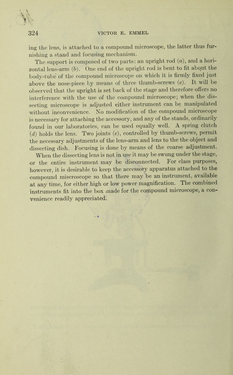 ing the lens, is attached to a comi30und microscope, the latter thus fur- nishing a stand and focusing mechanism. The support is composed of two parts; an upright rod (a), and a hori- zontal lens-arm (b). One end of the upright rod is bent to fit about the bodj^-tube’ of the compound microscope on which it is firmly fixed just above the nose-piece by means of three thumb-screws (c). It will be observed that the upright is set back of the stage and therefore offers no interference with the use of the compound microscope; when the dis- secting microscope is adjusted either instrument can be manipulated without inconvenience. No modification of the compound microscope is necessary for attaching the accessory, and any of the stands, ordinarily found in our laboratories, can be used equally well. A spring clutch (d) holds the lens. Two joints (e), controlled by thumb-screws, permit the necessary adjustments of the lens-arm and lens to the the object and dissecting dish. Focusing is done by means of the coarse adjustment. When the dissecting lens is not in use it may be swung under the stage, or the entire instrument may be disconnected. For class purposes, however, it is desirable to keep the accessory apparatus attached to the ■compound miscroscope so that there may be an instrument, available at any time, for either high or low power magnification. The combined instruments fit into the box made for the compound microscope, a con- venience readily appreciated.