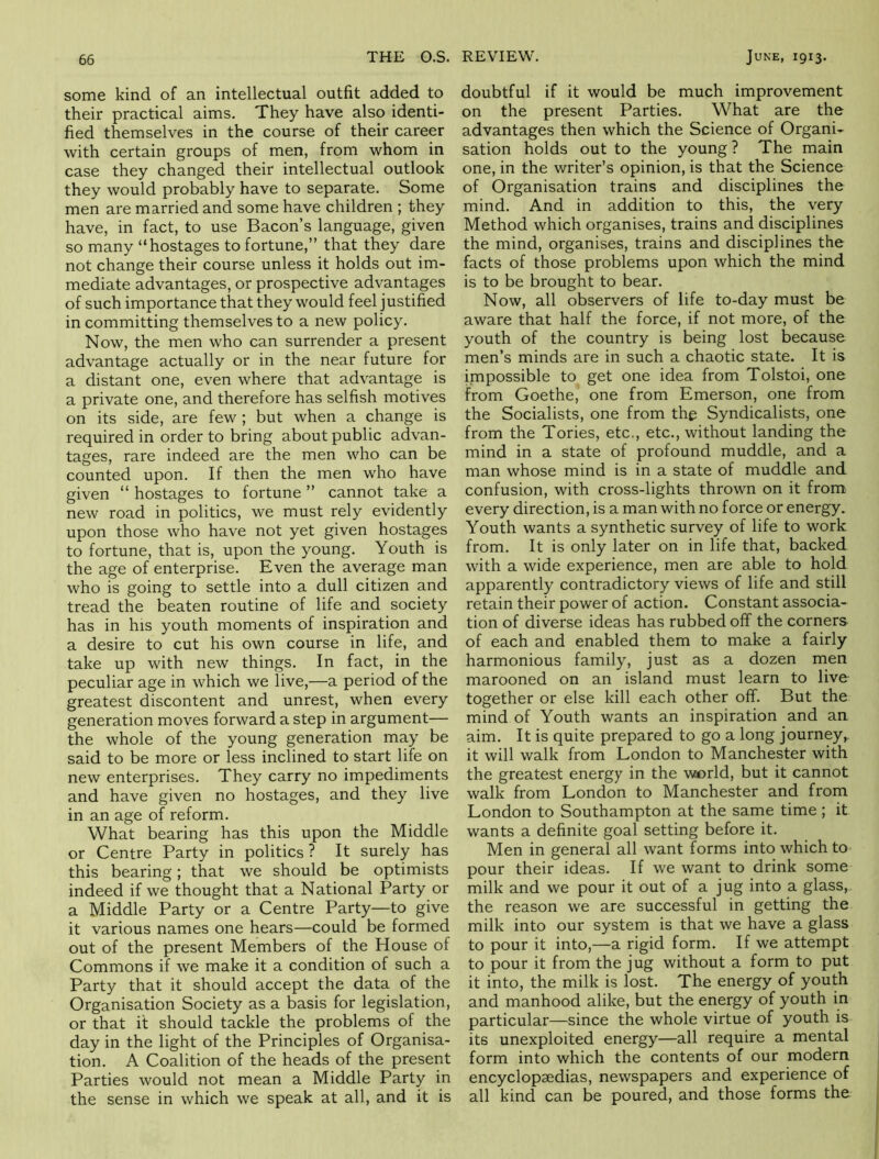 some kind of an intellectual outfit added to their practical aims. They have also identi- fied themselves in the course of their career with certain groups of men, from whom in case they changed their intellectual outlook they would probably have to separate. Some men are married and some have children ; they have, in fact, to use Bacon’s language, given so many “hostages to fortune,” that they dare not change their course unless it holds out im- mediate advantages, or prospective advantages of such importance that they would feel justified in committing themselves to a new policy. Now, the men who can surrender a present advantage actually or in the near future for a distant one, even where that advantage is a private one, and therefore has selfish motives on its side, are few ; but when a change is required in order to bring about public advan- tages, rare indeed are the men who can be counted upon. If then the men who have given “ hostages to fortune ” cannot take a new road in politics, we must rely evidently upon those who have not yet given hostages to fortune, that is, upon the young. Youth is the age of enterprise. Even the average man who is going to settle into a dull citizen and tread the beaten routine of life and society has in his youth moments of inspiration and a desire to cut his own course in life, and take up with new things. In fact, in the peculiar age in which we live,—a period of the greatest discontent and unrest, when every generation moves forward a step in argument— the whole of the young generation may be said to be more or less inclined to start life on new enterprises. They carry no impediments and have given no hostages, and they live in an age of reform. What bearing has this upon the Middle or Centre Party in politics ? It surely has this bearing; that we should be optimists indeed if we thought that a National Party or a Middle Party or a Centre Party—to give it various names one hears—could be formed out of the present Members of the House of Commons if we make it a condition of such a Party that it should accept the data of the Organisation Society as a basis for legislation, or that it should tackle the problems of the day in the light of the Principles of Organisa- tion. A Coalition of the heads of the present Parties would not mean a Middle Party in the sense in which we speak at all, and it is doubtful if it would be much improvement on the present Parties. What are the advantages then which the Science of Organi- sation holds out to the young ? The main one, in the writer’s opinion, is that the Science of Organisation trains and disciplines the mind. And in addition to this, the very Method which organises, trains and disciplines the mind, organises, trains and disciplines the facts of those problems upon which the mind is to be brought to bear. Now, all observers of life to-day must be aware that half the force, if not more, of the youth of the country is being lost because men’s minds are in such a chaotic state. It is impossible to get one idea from Tolstoi, one from Goethe, one from Emerson, one from the Socialists, one from the Syndicalists, one from the Tories, etc., etc., without landing the mind in a state of profound muddle, and a man whose mind is in a state of muddle and confusion, with cross-lights thrown on it from every direction, is a man with no force or energy. Youth wants a synthetic survey of life to work from. It is only later on in life that, backed with a wide experience, men are able to hold apparently contradictory views of life and still retain their power of action. Constant associa- tion of diverse ideas has rubbed off the corners of each and enabled them to make a fairly harmonious family, just as a dozen men marooned on an island must learn to live together or else kill each other off. But the mind of Youth wants an inspiration and an aim. It is quite prepared to go a long journey,, it will walk from London to Manchester with the greatest energy in the w»rld, but it cannot walk from London to Manchester and from London to Southampton at the same time ; it wants a definite goal setting before it. Men in general all want forms into which to pour their ideas. If we want to drink some milk and we pour it out of a jug into a glass, the reason we are successful in getting the milk into our system is that we have a glass to pour it into,—a rigid form. If we attempt to pour it from the jug without a form to put it into, the milk is lost. The energy of youth and manhood alike, but the energy of youth in particular—since the whole virtue of youth is its unexploited energy—all require a mental form into which the contents of our modern encyclopaedias, newspapers and experience of all kind can be poured, and those forms the