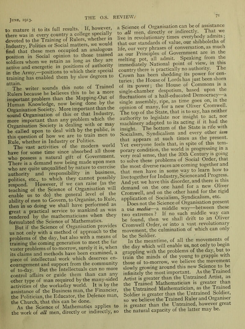 June, 1913. THE O.S. REVIEW. to mature it to its full results. If, however, there was in every country a college special y devoted to the Training of Rulers, whether m Industry, Politics or Social matters, we would find that these men occupied an analogous position in Social opinion to those trained soldiers whom we retain as long as they are active and energetic in positions of authority in the Army,—positions to which their special training has enabled them by slow degrees to attain. . r -n • ^ The writer sounds this note of trained Rulers because he believes this to be a more important problem than the Mapping-Out of Human Knowledge, now being done by the Organisation Societ3^ More important than the sound Organisation of this or that Indust^, more important than any problem which the Organisation Society is dealing with or rnay be called upon to deal with by the public, is this question of how we are to train men to Rule, whether in Industry or Politics. The vast activities of the modern world have for some time since absorbed all those who possess a natural gift of Government. There is a demand now being made upon men who are quite unqualified by nature to exercise authority and responsibility in business, politics, etc., to which they cannot possibly respond. However, if we can raise (as the teaching of the Science of Organisation will enable us to do) the general level of the ability of men to Govern, to Organise, to Rule, then in so doing we shall have performed as great a practical service to mankind as was rendered by the mathematicians when they formulated the Science of Mathematics. But if the Science of Organisation provides us not only with a method of approach to the problems of the day, but also with a means of training the coming generation to meet the far vaster problems of to-morrow, surely it is, when its claims and methods have been examined, a piece of intellectual work which deserves en- couragement and support from the community of to-day. But the Intellectuals can no more control affairs or guide them than can any other type of man required by the many-sided activities of the workaday world. It is by the assistance of the Business man, the Financier, the Politician, the Educator, the Defence man, the Church, that this can be done. As the Science of Mathematics applies to the work of cill men, directly or indirectly, so a Science of Organisation can be of assistance to all men, directly or indirectly. That we live in revolutionary times everybody admits; that our standards of value, our shibboleths of life, our very phrases of conversation, as much as our Principles of Government are in the melting pot, all admit. Speaking from the immediately National point of view, m this country there is practically no authority. The Crown has been shedding its power for cen- turies ; the House of Lords has just been shorn of its power; the House of Commons is a single-chamber despotism, based upon the fluctuations of a half-educated Democracy a single assembly, ripe, as time goes on, in the opinion of many, for a new Oliver Cromwell. The top of the State, that is to say, has neither authority to legislate nor insight to act, nor machinery adapted to its acting if it had the insight. The bottom of the State is rife with Socialism, Syndicalism and every other ism that appears at such times as the present. Yet everyone feels that, in spite of this tem- porary condition, the world is progressing in a very real sense, that the 20th Century is going to solve these problems of Social Order, that the most diverse races are coming together and that men have in some way to learn how to live together for Industry, Scienceand Progress. And yet we have this disorder, and there is this demand on the one hand for a new Oliver Cromwell, and on the other hand for the rigid application of Socialism, Syndicalism, etc. Does not the Science of Organisation present a via media—2. middle way—between these two extremes ? If no such middle way can be found, then we shall drift to an Oliver Cromwell Order, or into a vast revolutionary movement, the culmination of which can only be the Soldier. ' In the meantime, of all the movements ot the day which will enable us, not only to begin grappling with the problems of the day, but to train the minds of the young to grapple with those of to-morrow, we believe the movement slowly growing around this new Science to be infinitely the most important. As the Trained Artist is greater than the Untrained Artist, as the Trained Mathematician is greater than the Untrained Mathematician, as the Trained Soldier is greater than the Untrained Soldier, so we believe the Trained Ruler and Organiser is greater than the Untrained, however great the natural capacity of the latter may be.