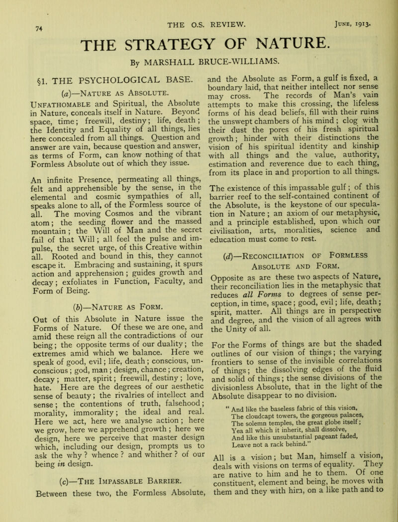 THE STRATEGY OF NATURE. By MARSHALL BRUCE-WILLIAMS. §1. THE PSYCHOLOGICAL BASE. {a)—Nature as Absolute. Unfathomable and Spiritual, the Absolute in Nature, conceals itself in Nature. Beyond space, time; freewill, destiny; life, death ; the Identity and Equality of all things, lies here concealed from all things. Question and answer are vain, because question and answer, as terms of Form, can know nothing of that Formless Absolute out of which they issue. An infinite Presence, permeating all things, felt and apprehensible by the sense, in the elemental and cosmic sympathies of all, speaks alone to all, of the Formless source of all. The moving Cosmos and the vibrant atom; the seeding flower and the massed mountain ; the Will of Man and the secret fail of that Will; all feel the pulse and im- pulse, the secret urge, of this Creative within all. Rooted and bound in this, they cannot escape it. Embracing and sustaining, it spurs action and apprehension ; guides growth and decay; exfoliates in Function, Faculty, and Form of Being. {b)—Nature as Form. Out of this Absolute in Nature issue the Forms of Nature. Of these we are one, and amid these reign all the contradictions of our being; the opposite terms of our duality; the extremes amid which we balance. Here we speak of good, evil; life, death ; conscious, un- conscious ; god, man; design, chance; creation, decay ; matter, spirit; freewill, destiny ; love, hate. Here are the degrees of our aesthetic sense of beauty; the rivalries of intellect and sense; the contentions of truth, falsehood; morality, immorality; the ideal and real. Here we act, here we analyse action ; here we grow, here we apprehend growth ; here we design, here we perceive that master design which, including our design, prompts us to ask the why ? whence ? and whither ? of our being in design. (c)—The Impassable Barrier. Between these two, the Formless Absolute, and the Absolute as Form, a gulf is fixed, a boundary laid, that neither intellect nor sense may cross. The records of Man’s vain attempts to make this crossing, the lifeless forms of his dead beliefs, fill with their ruins the unswept chambers of his mind ; clog with their dust the pores of his fresh spiritual growth; hinder with their distinctions the vision of his spiritual identity and kinship with all things and the value, authority, estimation and reverence due to each thing, from its place in and proportion to all things. The existence of this impassable gulf; of this barrier reef to the self-contained continent of the Absolute, is the keystone of our specula- tion in Nature ; an axiom of our metaphysic, and a principle established, upon which our civilisation, arts, moralities, science and education must come to rest. {d)—Reconciliation of Formless Absolute and Form. Opposite as are these two aspects of Nature, their reconciliation lies in the metaphysic that reduces all Forms to degrees of sense per- ception, in time, space; good, evil; life, death ; spirit, matter. All things are in perspective and degree, and the vision of all agrees with the Unity of all. For the Forms of things are but the shaded outlines of our vision of things; the varying frontiers to sense of the invisible correlations of things; the dissolving edges of the fluid and solid of things; the sense divisions of the divisionless Absolute, that in the light of the Absolute disappear to no division. “ And like the baseless fabric of this vision. The cloudcapt towers, the gorgeous palaces, The solemn temples, the great globe itself; Yea all which it inherit, shall dissolve. And like this unsubstantial pageant faded. Leave not a rack behind.” All is a vision; but Man, himself a vision, deals with visions on terms of equality. They are native to him and he to them. Of one constituent, element and being, he moves with them and they with him, on a like path and to