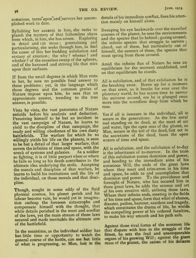 conscious, turns upon and surveys her accom- plished work to date. Syllabling her accents in him, she seeks to plumb the mystery of that fathomless abyss from which, in him, she has arisen. Exploring in detail and uin mass ; generalising and particularising, she seeks through him, to find the cause of this her budding exfoliation and ecstasy of creation; the why ? whence ? and whither ? of the ceaseless sweep of the spheres, and of the harassed and striving life that stirs upon their surfaces. If from the small degrees in which Man rests in her, he sees no possible final answer to these problems; yet, in the language which those degrees and the common genius of Nature impose upon him, he sees that an approximate answer, trending to the true answer, is possible. Vista by vista, the vast panorama of Nature unfolds before his analysis and deduction. Perceiving himself to be but an incident in the vast campaign of Nature, he learns to yield to the discipline of that campaign, the ready and willing obedience of his own dusty battlefields. The warfare for which he so willingly yields his life on the planets, is seen to be but a detail of that larger warfare, that covers the infinites of time and space, with the wreck of systems and galaxies. As a soldier so fighting, it is of little purport when or where he falls so long as his death contributes to the ultimate idea underlying the strife. Accepting the morals and discipline of that warfare, he learns to build his institutions and the life of the individual, on those morals and that disci- pline. Though, caught in some eddy of the fluid physical cosmos, his planet perish and his labour become vain, he would yet in imagina- tion outleap the foreseen catastrophe and compensate himself with the thought, that while details perished in the meet and conflict of the laws, yet the main stream of those laws secured and made inevitable the ultimate aim of the battlefield. In the meantime, as the individual soldier has but little time or opportunity to watch the general course of the battle, can see but little of what is progressing, so Man, lost in the details of his immediate conflict, fixes his atten- tion mainly on himself alone. Sweeping his eye backwards over the travelled courses of the planet, he sees the environments- and the species that lie behind ; gazing around, the infinite species that struggle to survive ; ahead, out of these, but particularly out of himself, the summit of these, the species that must spring from those around. Amid the infinite flux of Nature he sees an equilibrium for the moment established, and on that equilibrium he stands. All is exfoliation, and of that exfoliation he is the breaking crest. Borne up for a moment on that crest, as it breaks for ever over the planetary world, he has scarce time to survey the universe around, ere he is plunged once more into the soundless deep from which he rose. Yet if all is insecure in the individual, all is secure in the generations. As the live coral reef standing on its dead, at the meet of air and water, lips the open seas of the planet, so Man, secure in the toil of the dead, fast set m the accretions of the dead, faces the open waters of time and space. All is exfoliation, and the exfoliation of to-day is the inheritance of to-morrow. In the train of this exfoliation comes dominion and power, and bending to the immediate aims of his conscious Will, the ends of the great laws where they meet and criss-cross in his time and space, he adds to and accomplishes that dominion and power. To the providence and foresight of Nature, who has secured him in these great laws, he adds the science and art of his own creative skill, utilising these laws. Where their infinite ends, meeting in the fields of his time and space, form that whirl of chance, disaster, pathos, humour, accident and tragedy, which constitutes the drarna of life, he wields the compelling power of his ordered faculties, to make his way smooth and his path safe. Against those rival forms of the common life that dispute with him in the struggle of me fittest, he sets the frail and unconquerable organs of his growing Will; against the giant mass of the planet, the action of his delicate