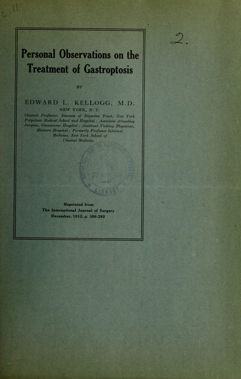 Personal Observations on the Treatment of Gastroptosis BY EDWARD L. KELLOGG, M.D. NEW YORK, N. Y. Clinical Professor, Diseases of Digestive Tract, New York Polyclinic Medical School and Hospital ; Associate Attending Surgeon, Gouverneur Hospital; Assistant Visiting Physician, Mintum Hospital; Formerly Professor Internal Medicine, New York School of Clinical Medicine. Reprinted from The International Journal of Surgery December, 1912, p. 386-392