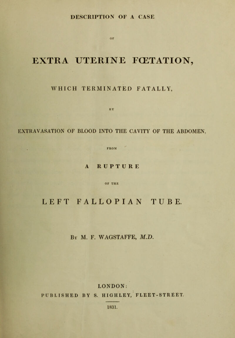 DESCRIPTION OF A CASE OF EXTRA UTERINE FGETATION, WHICH TERMINATED FATALLY, EXTRAVASATION OF BLOOD INTO THE CAVITY OF THE ABDOMEN, FROM A RUPTURE OF THE LEFT FALLOPIAN TUBE. By M. F. WAGSTAFFE, M.D. LONDON: PUBLISHED BY S. HIGH LE Y, ’ F LEE T - STR E ET. 1831.